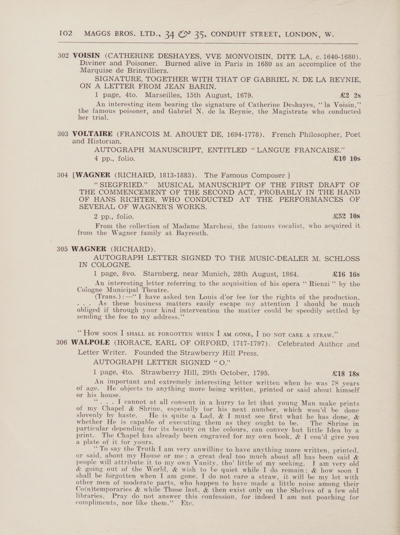    302 VOISIN (CATHERINE DESHAYES, VVE MONVOISIN, DITE LA, c. 1640-1680). Diviner and Poisoner. Burned alive in Paris in 1680 as an accomplice of the Marquise de Brinvilliers. SIGNATURE, TOGETHER WITH THAT OF GABRIEL N. DE LA REYNIE, ON A LETTER FROM JEAN BARIN. 1 page, 4to. Marseilles, 15th August, 1679. aoe 25 An interesting item bearing the signature of Catherine Deshayes, ‘‘la Voisin,” the famous poisoner, and Gabriel N. de la Reynie, the Magistrate who conducted her trial. 303 VOLTAIRE (FRANCOIS M. AROUET DE, 1694-1778). French Philosopher, Poet and Historian. AUTOGRAPH MANUSCRIPT, ENTITLED “ LANGUE FRANCAISE.” 4 pp:., folio. £10 10s 304 [WAGNER (RICHARD, 1813-1883). The Famous Composer. ] “SIEGFRIED.” MUSICAL MANUSCRIPT OF THE FIRST DRAFT OF THE COMMENCEMENT OF THE SECOND ACT, PROBABLY IN THE HAND OF HANS RICHTER, WHO CONDUCTED AT THE PERFORMANCES OF SEVERAL OF WAGNER’S WORKS. Z DP, LOluo; &amp;52 10s From the collection of Madame Marchesi, the famous vocalist, who acquired it from the Wagner family at Bayreuth. 305 WAGNER (RICHARD). AUTOGRAPH LETTER SIGNED TO THE MUSIC-DEALER M. SCHLOSS IN COLOGNE. 1 page, 8vo. Starnberg, near Munich, 28th August, 1864. £16 16s An interesting letter referring to the acquisition of his opera ‘‘ Rienzi’’ by the Cologne Municipal Theatre. (Trans.):—‘‘ I have asked ten Louis d’or fee for the rights of the production. ... As these business matters easily escape my attention I should be much obliged if through your kind intervention the matter could be speedily settled by sending the fee to my address.”’ ‘’ How soon I sHALL BE FORGOTTEN WHEN I am GONE, I Do NOT CARE A STRAW.” 306 WALPOLE (HORACE, EARL OF ORFORD, 1717-1797). Celebrated Author and Letter Writer. Founded the Strawberry Hill Press. AUTOGRAPH LETTER: SIGNED “0.” 1 page, 4to. Strawberry Hill, 29th Octoher, 1795. £18 18s An important and extremely interesting letter written when he was 78 years of age. He objects to anything more being written, printed or said about himself or his house. “. . . [ cannot at all consent in a hurry to let that young Man make prints of my Chapel &amp; Shrine, especially for his: next number, which wou’d be done slovenly by haste. He is quite a Lad, &amp; I must see first what he has done, &amp; whether He is capable of executing them as they ought to be. The Shrine in particular depending for its beauty en the colours, can convey but little Idea by a print. The Chapel has already been engraved for my own book, &amp; I cou’d give you a plate of it for yours. “To say the Truth T am very unwilline to have anything more written, printed, or said, about my House or me; a great deal too much about all has been said &amp; people will attribute it to my own Vanity, tho’ little of my seeking. IT am very old &amp; going out of the World, &amp; wish to be quiet while I do remain: &amp; how soon I shall be forgotten when I am gone, I do not care a straw, it will be my lot with other men of moderate parts, who happen to have made a little noise among their Co(n)temporaries &amp; while Those last, &amp; then exist only on the Shelves of a few old libraries. Pray do not answer this confession, for indeed IT am not poaching for compliments, nor like them.” Etc.