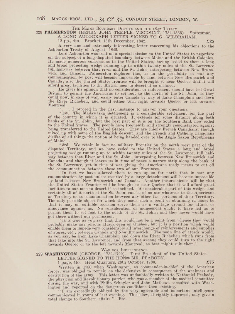  THe Maine Bounpary Dispute aNnp THE 1842 TREATY. 328 PALMERSTON (HENRY JOHN TEMPLE, VISCOUNT, 1784-1865). Statesman. A LONG AUTOGRAPH LETTER SIGNED TO G. WILBRAHAM. 12 pp., 4to. Bracket, 13th December, 1842. ; £25 A very fine and extremely interesting letter concerning his objections to the Ashburton Treaty of August, 1842. Lord Ashburton was sent on a special mission to the United States to negotiate on the subject of a long disputed boundary between Maine and the British Colonies. He made numerous concessions to the United States, having ceded to them a long and broad projecting wedge running up to within twenty miles of the St.. Lawrence tull hali-way between that river and the St. John, interposing between New Bruns- wick and Canada. Palmerston deplores this, as in the possibility of war any communication by post will become impossible by land between New Brunswick and Canada; also the United States frontier will be brought so near Quebec that it will afford great facilities to the British men to desert if so inclined. He gives his opinion that no consideration or inducement should have led Great Britain to permit the Americans to set toot to the north of the St. John, as they could now, in case of war, easily enter Canada by way of Lake Champlain and down the River Richelieu, and could either turn right towards Quebec or left towards Montreal. ‘*. . .I1 proceed in the first instance to answer your questions. ‘“ 1st. The Madawaska Settlement is a considerable settlement for the part of the country in which it is situated. It extends for some distance along both banks of the St. John; but the best part of it is on the Southern Bank now ceded to the United States. The people have frequently and strongly remonstrated against being transferred to the United States. They are chiefly French Canadians. though mixed up with some of the English descent, and the French and Catholic Canadians dislike of all things the notion of being handed over to the Anglo Saxon Republicans of Maine. ... ‘“ 3rd. We retain in fact no military Frontier on the north west part of the disputed Territory, and we have ceded to the United States a long and broad projecting wedge running up to within twenty miles of the St. Lawrence, full half- way between that River and the St. John; interposing between New Brunswick and Canada; and though it leaves us in time of peace a narrow strip along the bank of the St. Lawrence, yet in time of war giving the Americans ready means to cut off the communication between those two of our Provinces. ‘In fact we have allowed them to run up so far north that in war any communication by post unless escorted by a large detachment will become impossible by land between New Brunswick and Canada. Another inconvenience will be that the United States Frontier will be brought so near Quebec that it will afford great facilities to our men to desert if so inclined. A considerable part of this wedge. and certainly all of it north of the St, John, can be of no use whatever to the Americans as Territory or as communication between any other two portions of their Territory. The only possible object for which they made such a point of obtaining it, must be that it may on suitable occasion serve them as a vantage ground for attack or annoyance against us. No consideration or inducement ought to have led us to permit them to set foot to the north of the St. John; and they never would have got there without our permission. ‘‘Tt is true as you say that this would not be a point from whence they would probably make any serious attack even on Quebec; but it is a position which would enable them to impede very considerably all interchange of reinforcements and supplies of stores, etc., between Canada and New Brunswick. The main line of attack would, as you say, be from Lake Champlain and down the River Richelieu which runs from that lake into the St. Lawrence, and from that avenue they could turn to the right towards Quebec or to the left towards Montreal, as best might suit them.’’ War FOR INDEPENDENCE. 329 WASHINGTON (GEORGE, 1732-1799). First President of the United States. LETTER SIGNED TO THE HONE MR. PEABODY. 1 page, 4to. Head Quarters, 26th October, 1780. £75 Written in 1780 when Washington, as commander-in-chief of the American forces, was obliged to remain on the defensive in consequence of the weakness and destitution of the army. This letter was undoubtedly written to Nathaniel Peabody, the physician and Revolutionary patriot, who was a member of the medical committee during the war, and with Philip Schuyler and John Mathews consulted with Wash- ington and reported on the dangerous conditions then existing. ‘‘T am exceedingly obliged by the very agreeable and important intelligence communicated in yours of last evening. This blow, if rightly improved, may give a total change to Southern affairs.”’ Ete.