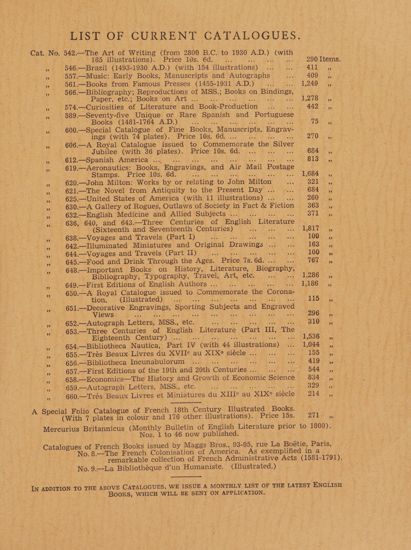 LIST OF CURRENT CATALOGUES. Cat. No. 542. Lie Art of Writing (from 2800 B.C. to 1930 AD.) Cee | , 165 illustrations). Price 10s. 6d. as ee 290 Items. 3k O46. —Brazil (1493-1930 A.D.) (with 154 iHustrationg) Se det an og _ 557.—Music: Early Books, Manuscripts and Autographs... 409 ,, . - 561.—Books from Famous Presses (1455-1931 A.D.) =a wk! Lao R ey 566.—Bibliography; Reproductions of MSS.; Books on Bindings, ae Paper, etc.; Books on Art . ‘ So Oe DON Se os a 574. —Curiosities of Literature and ‘Book-Producétion a ee 442 ,, oe 589.—Seventy-five Unique or Rare Moenise and Portuguese a ake eS Books (1481-1764 A.D.) —... Oe 8 3. -600.—Special Catalogue of Fine Books “Manuscripts, Engrav- ings (with 74 plates). Price 10s. 6d. | 270) 2G % 606. —A Royal Catalogue issued to Commemorate the Silver doe oe e Jubilee (with 36 plates). Price 10s. Gd Fi ae 684, » 612.—Spanish America .... .. (Og B1S: or , 619.—Aeronautics: Books, Engravings, and Air Mail Postage Oy ae 2 Stamps. Price 10s. 6d. «D664 os, BS 620.—John Milton: Works by or reléting. to John Milton’ . : S21 =, Re 621.—The Novel from Antiquity to, the Present Davicte a6 684, 53 625.—United States of America (with 11 illustrations) . 260.4 » . 630.—A Gallery of Rogues, Outlaws of. Society in Fact &amp; Fiction Too: wee he as 632.—English Medicine and Allied Subjects Le 37k -G, nee 636, 640, and 643.—Three ‘Centuries of English Literature eee | (Sixteenth and Seventeenth Centuries) the een wie BOL. see ee 638 —Voyages and Travels (Part I) aS ee Ree ere = OU Faee) x 642.—Illuminated Miniatures and Original Drawings - wee Ge S088 as 4, 644.—Voyages and Travels (Part) ... pee. 6 LOOs 5,50) &lt;s 645.—Food and Drink Through the Ages. Brice ‘Qs. 6d. Oe Oke ag oe 45. 648 Important Books on History, Literature, Biography, 8 oe ; Bibliography, Typography, Travel, Art, ‘ete. Ale isd 13286 &gt; 4 =. = G49 Lice Editions of English Authors... ... 3 2 AARB 47 3 650.—A Royal Catalogue issued to Soninenierale. the Corona- . ae tion, . @illustrated) .... VEO so ». 651.—Decorative - poemey ee Sporting Subjects and 1 Engraved a oe Views, _ foe Ca Se 296 PAG ae 002 Autograph Letters, MSS., etc. = B10 Ss » 653.—Three Centuries of English. Literature (Part ‘IU, The ees | Eighteenth Century) ... He OOM ¥. 654.—Bibliotheca Nautica, Part Iv ‘Gnith 44 illustrations) ate LOBE. — 452. , » 655.—Trés Beaux Livres du’ XVIIe au XIX siécle ... . . | 1B a 656.—Bibliotheca Incunabulorum ... Bhat ee be AAO koe Es 657.—First Editions of the 19th and 20th ‘Contes aay : 5a4- GS ee 658.—Economics—The History and Growth of Economic Science a Baa: 23, F 659.—Autograph Letters, MSS, etc. (30.3 S200 2 660. em resy Beaux Livres et Miniatures du. XIIe au | XIXe laibele 214 Sane A Special Folio Catalogue of French 18th Century ‘Dludteated Books. 323 477 (With 7 plates in colour and 176 other illustrations). ‘Price 15s. 2k Mercurius 1 Britannicus (Monthly Bulletin of English Literature prior to 1800). Nos. 1 to 46 now published. ‘A \ : ‘Catalogues of French Books issued by Maggs Bros., 93-95, rue ee Bee Paris, * No. 8.—The French Colonisation of America. As exemplified in a | remarkable collection of French Administrative Acts (1581- -1791). No. 9.—La any eheg a’un Humaniste. (Illustrated. ) In ADDITION TO THE ABOVE CATALOGUES, WE ISSUE A MONTHLY LIST OF THE LATEST ENGLISH a Books, WHICH WILL BE SENT ON APPLICATION. |