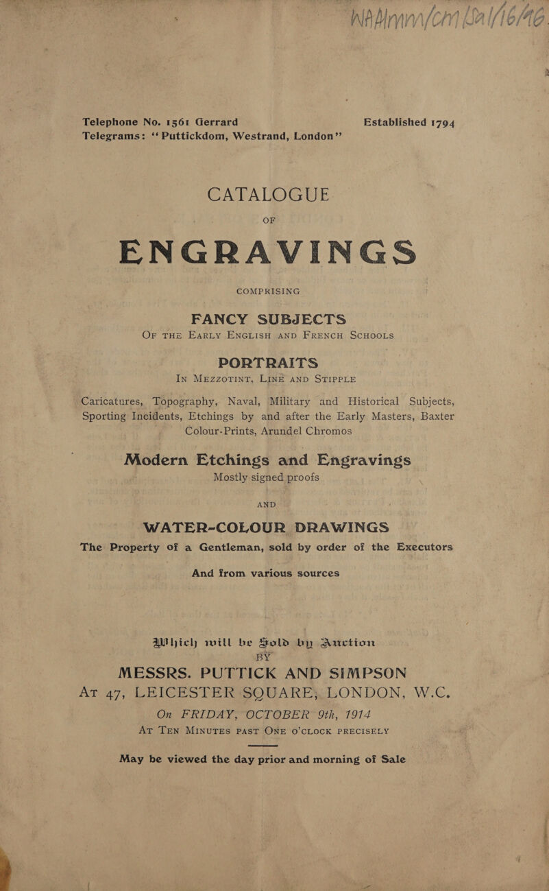  Telephone No. 1561 Gerrard Established 1794 Telegrams: ‘‘ Puttickdom, Westrand, London’’ CATALOGUE ENGRAVINGS COMPRISING FANCY SUBJECTS OF THE EARLY ENGLISH AND FRENCH SCHOOLS PORTRAITS In MEZzZOTINT, LINE AND STIPPLE Caricatures, Topography, Naval, Military and Historical Subjects, Sporting Incidents, Etchings by and after the Early Masters, Baxter Colour- Prints, Arundel Chromos Modern Etchings and Engravings Mostly signed proofs AND WATER-COLOUR DRAWINGS The Property of a Gentleman, sold by order of the Executors And from various sources Wich will be Sold by Auction BY MESSRS. PUTTICK AND SIMPSON AT 47, LEICESTER SQUARE; LONDON, W.C, On FRIDAY, OCTOBER 9th, 1914 AT TEN MINUTES PAST ONE O’CLOCK PRECISELY  May be viewed the day prior and morning of Sale