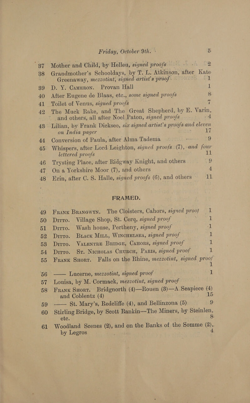 Mother and Child, by Helleu, signed proofs = » -. 2 Grandmother’s Schooldays, by T. L. Atkinson, after Kate: Greenaway, mezzotint, signed artist's pr Gof. LTO oak D. Y. Cameron. Provan Hall After Eugene de Blaas, etc., some signed proofs ae Toilet of Venus, signed proofs and others, all after Noel Paton, signed proofs on India pager us Conversion of Paula, after Alma Tadema wo 9g - Whispers, after Lord Leighton, signed proofs (1), and four lettered proofs 11 Trysting Place, after Ridgway Knight, and others we On a Yorkshire Moor (7), and others 4 Erin, after C. S. Halle, signed proofs (6), and others 11 FRAMED. Frank Branewyn. The Cloisters, Chhdne signed pr oof u) Dirro. Village Shop, St. Cerg, signed proof 1 Dirto. Wash house, Pertheny, signed proof 1 Dirro. Buack Mini, WincHELSEA, signed proof 1 Dirro. VanLentre Bripven, Canors, signed proof 1 Dirro. Sr. Nicuouas Cuurcu, Paris, signed proof 1 Frank Suorr. Falls on the Rhine, mezzotint, signed proof  Lucerne, mezzotint, signed proof 1 Louisa, by M. Cormack, mezzotint, signed proof Frank Snort. Bridgnorth (4)—Rouen (3)—A Seapiece (4) and Coblentz (4) 15: Stirling Bridge, by Scott Rankin—The Miners, by Steinlen,. etc. g: Woodland Scenes (2), and on the Banks of the Somme @), by Legros
