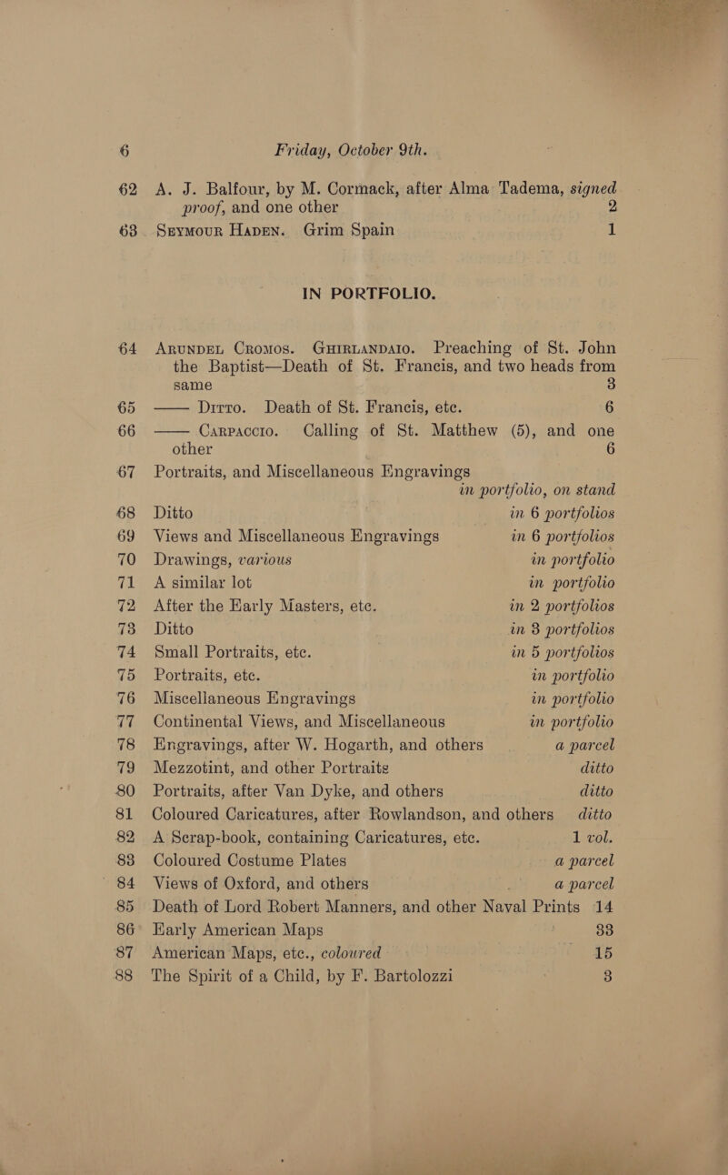 62 63 64 65 66 67 68 69 70 ipl 72 73 74 75 76 17 78 79 80 81 82 83 — «84 85 86 87 88 Friday, October 9th. A. J. Balfour, by M. Cormack, after Alma Tadema, ao proof, and one other Seymour Hapen. Grim Spain ‘ IN PORTFOLIO. ARUNDEL Cromos. GuHIRLANDAIO. Preaching of St. John the Baptist—Death of St. Francis, and two heads from   same 3 Drrto. Death of St. Francis, ete. 6 Carpaccio. Calling of St. Matthew (5), and one other 6 Portraits, and Miscellaneous Engravings wn portfolio, on stand Ditto in 6 portfolios Views and Miscellaneous Engravings in 6 portfolios Drawings, various in portfolio A similar lot in portfolio After the Early Masters, etc. in 2 portfolios Ditto in 8 portfolios Small Portraits, etc. in 5 portfolios Portraits, etc. in portfolio Miscellaneous Eingravings wn portfolio Continental Views, and Miscellaneous wm portfolio Engravings, after W. Hogarth, and others a parcel Mezzotint, and other Portraitg ditto Portraits, after Van Dyke, and others ditto Coloured Caricatures, after Rowlandson, and others — ditto A Scrap-book, containing Caricatures, etc. 1 vol. Coloured Costume Plates a parcel Views of Oxford, and others a parcel Death of Lord Robert Manners, and other aval Prints 14 Karly American Maps 30 American Maps, etc., colowred — eet The Spirit of a Child, by F. Bartolozzi 3 he