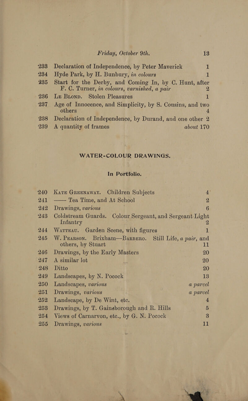  233 236 237 238 239 240 241 242 243 244 245 246 247 248 249 250 251 252 253 254 255 Declaration of Independence, by Peter Maverick 1 F. C. Turner, in colours, varnished, a pair 2 Le Buonp. Stolen Pleasures 1 Age of Innocence, and Simplicity, by 8. Cousins, and two others 4 Declaration of Independence, by Durand, and one other 2 A quantity of frames about 170 WATER-COLOUR DRAWINGS. In Portfolio. Kats Greenaway. Children Subjects Tea Time, and At School Drawings, various Coldstream Guards. Colour Sergeant, and Sergeant Light Infantry 2  ore Xa Warreau. Garden Scene, with figures 1 W. Pearson. Brixham—Barsero. Still Life, a pair, and others, by Stuart 11 Drawings, by the Harly Masters 20 A similar lot 20 Ditto 20 Landscapes, by N. Pocock 13 Landscapes, various a parcel Drawings, various a parcel Landscape, by De Wint, etc. 4 Drawings, by T. Gainsborough and R. Hills 5 Views of Carnarvon, etc., by G. N. Pocock 3 Drawings, various 11 