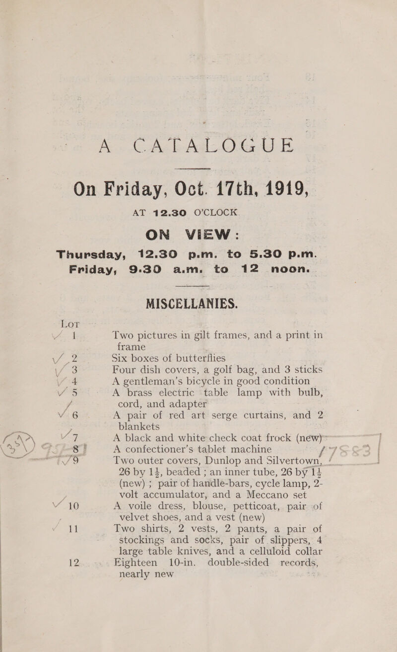 a re AT 12.30 O’CLOCK. ON VIEW: Gt ee GO RO Nee  MISCELLANIES. Two pictures in gilt frames, and a print in frame Six boxes of butterflies | Four dish covers, a golf bag, and 3 sticks A gentleman’s bicycle in good condition A brass electric table lamp with bulb, cord, and adapter | A pair of red art serge curtains, and 2 : blankets | A black and white check coat frock a) ’ A confectioner’s tablet machine Two outer covers, Dunlop and Silvertown, #: 26 by 14, beaded ; an inner tube, 26 by I k (new) ; ‘pair of handle-bars, cycle lamp, 2- volt accumulator, and a Meccano set A voile dress, blouse, petticoat,. pair. of velvet shoes, and a vest (new) stockings and socks, pair of slippers, 4 large table knives, and a celluloid collar Fighteen 10-in. double-sided records, nearly new : an