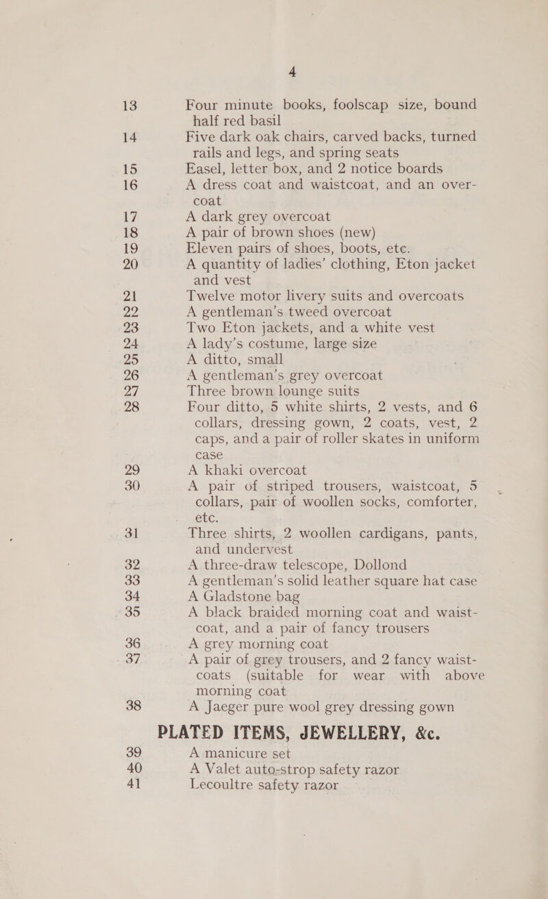 13 14 15 16 7 18 19 20 21 a2 23 24 25 26 a7 28 29 30 3] 32 33 34 35 36 aa 38 39 40 4] 4 Four minute books, foolscap size, bound half red basil Five dark oak chairs, carved backs, turned rails and legs, and spring seats Easel, letter box, and 2 notice boards A dress coat and waistcoat, and an over- coat A dark grey overcoat A pair of brown shoes (new) Eleven pairs of shoes, boots, ete. A quantity of ladies’ clothing, Eton jacket and vest Twelve motor livery suits and overcoats A gentleman's tweed overcoat Two Eton jackets, and a white vest A lady’s costume, large size A ditto, small A gentleman’s grey overcoat Three brown lounge suits Four ditto, 5 white shirts, 2 vests, and 6 collars, dressing gown, 2 coats, vest, 2 caps, and a pair of roller skates in uniform case A khaki overcoat A pair of striped trousers, waistcoat, 5 collars, pair of woollen socks, comforter, ek. Three shirts, 2 woollen cardigans, pants, and undervest A three-draw telescope, Dollond A gentleman ’s solid leather square hat case A Gladstone bag A black braided morning coat and waist- coat, and a pair of fancy trousers A grey morning coat A pair of grey trousers, and 2 fancy waist- coats (suitable for wear with above morning coat A Jaeger pure wool grey dressing gown A manicure set A Valet auto-strop safety razor Lecoultre safety razor