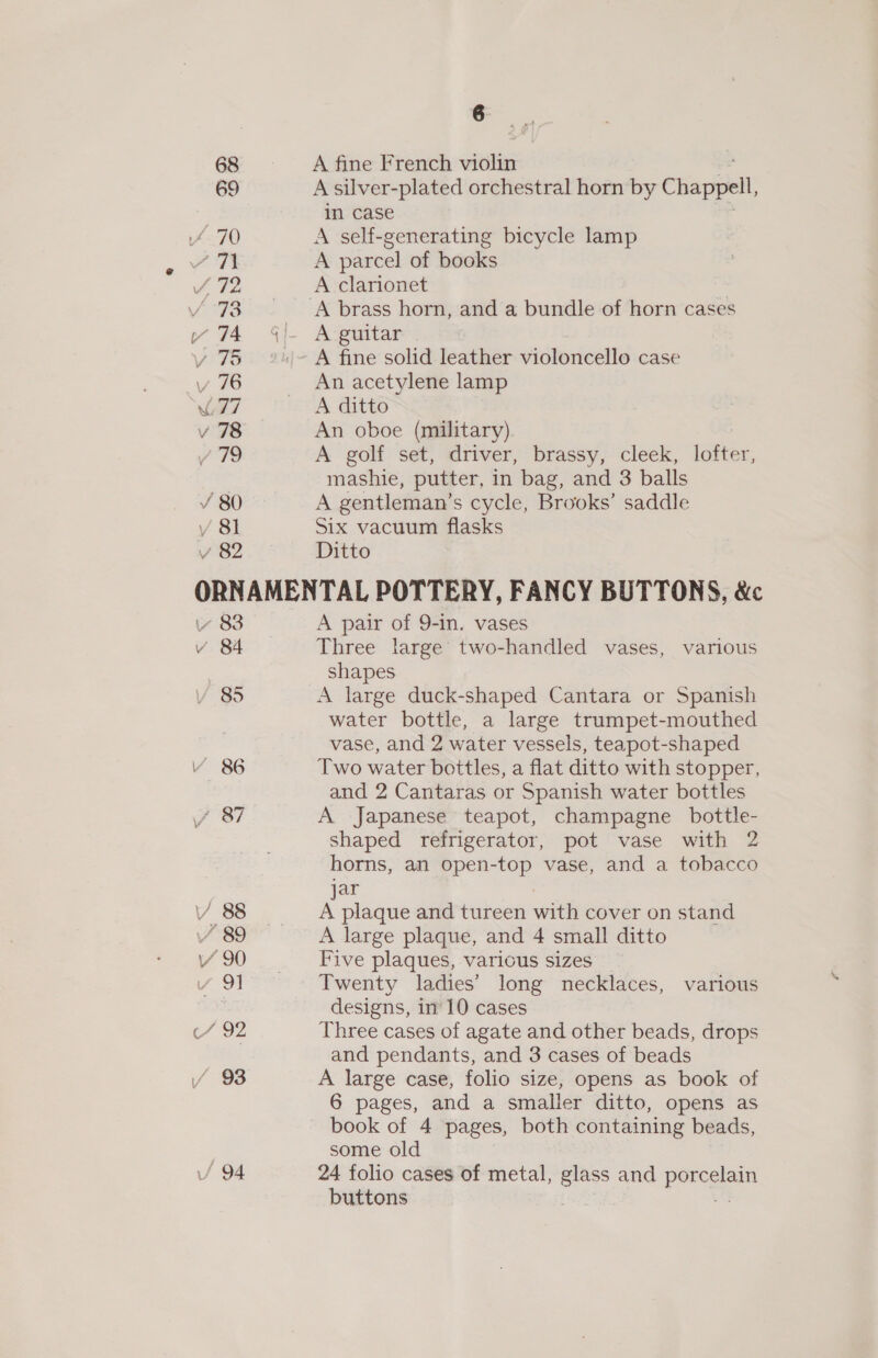 68 A fine French violin 69 A silver-plated orchestral horn by Chappell in case 470 A self-generating bicycle lamp / T1 A parcel of books f 72 A clarionet /°73 ‘A brass horn, and a bundle of horn cases v 74 A guitar . v% A fine solid leather violoncello case v 76 An acetylene lamp L77 A ditto v 78 An oboe (military) / 79 A golf set, driver, brassy, cleek, lofter, mashie, putter, in bag, and 3 balls ¥ 80 A gentleman’s cycle, Brooks’ saddle y 81 Six vacuum flasks v 82 Ditto ORNAMENTAL POTTERY, FANCY BUTTONS, &amp;c vv 83 A pair of 9-in. vases v 84 Three large two-handled vases, various shapes VY 85 A large duck-shaped Cantara or Spanish water bottle, a large trumpet-mouthed vase, and 2 water vessels, teapot-shaped V 86 Two water bottles, a flat ditto with stopper, and 2 Cantaras or Spanish water bottles J S37 A Japanese teapot, champagne bottle- shaped refrigerator, pot vase with 2 horns, an open-top vase, and a tobacco jar V 88 A plaque and tureen with cover on stand v 89 A large plaque, and 4 small ditto Vv 90 Five plaques, various sizes v 91 Twenty ladies’ long necklaces, various designs, in’ 10 cases e792 Three cases of agate and other beads, drops and pendants, and 3 cases of beads / 93 A large case, folio size, opens as book of 6 pages, and a smaller ditto, opens as book of 4 pages, both containing beads, some old / 94 24 folio cases of metal, nee and porn