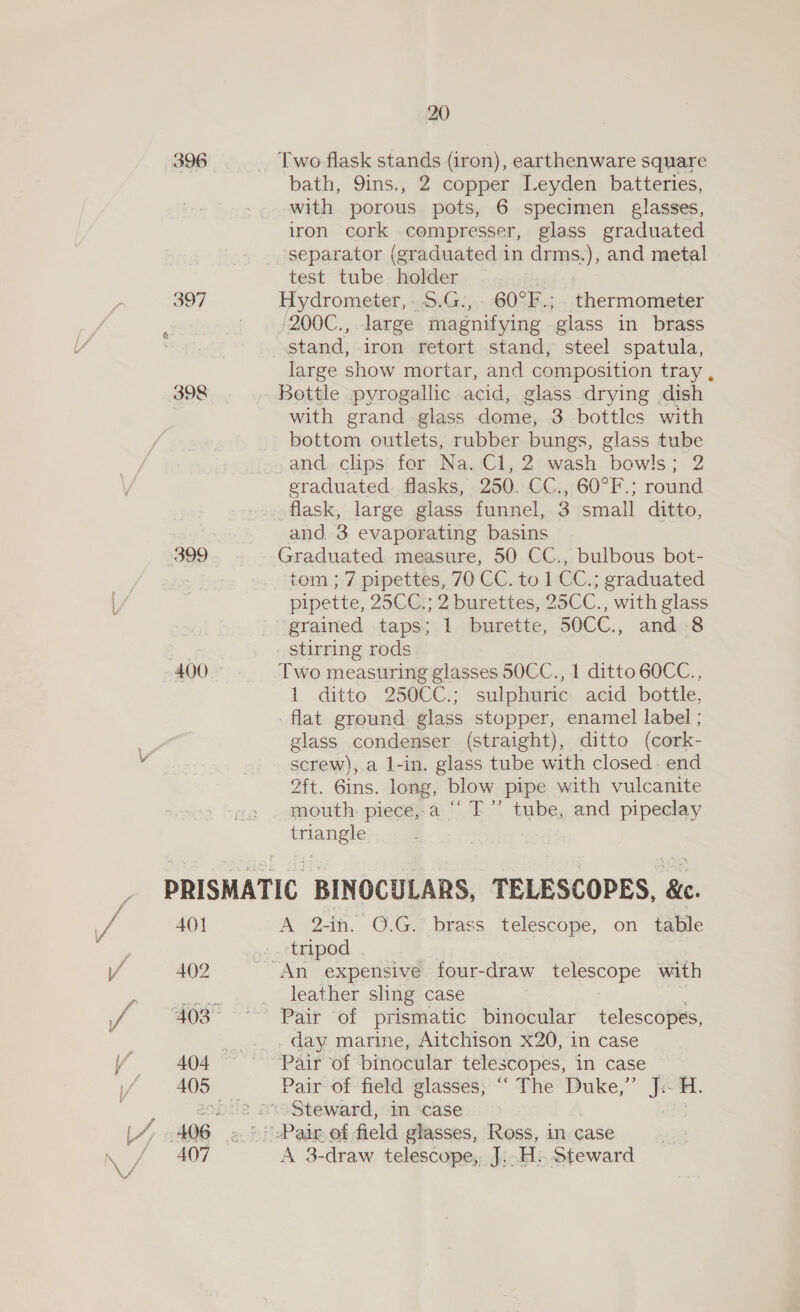 { f Y 396 399 400 20 bath, 9ins., 2 copper Leyden batteries, with porous pots, 6 specimen glasses, iron cork compresser, glass graduated separator (graduated in drms.), and metal test tube holder ced Hydrometer,.5.G.,. 60°F.; thermometer '200C., large magnifying glass in brass large show mortar, and composition tray , Bottle pyrogallic acid, glass drying dish with grand - glass dome, 3 bottles with bottom outlets, rubber bungs, glass tube and. clips for Na. Cl, 2 wash bowls; 2 eraduated. flasks, 250. CC., 60°F.; round flask, large glass funnel, 3 small ditto, and. 3 evaporating basins Graduated measure, 50 CC., bulbous bot- tom ; 7 pipettes, 70 CC. to 1 CC.; graduated pipette, 25CC.; 2 burettes, 25CC., with glass grained taps; 1 burette, 50CC., and 8 stirring rods Two measuring glasses 50CC., 1 ditto 60CC., 1 ditto 250CC.; sulphuric acid bottle, flat ground glass stopper, enamel label ; glass condenser (straight), ditto (cork- screw), a l-in. glass tube with closed. end 2ft. 6ins. long, blow pipe with vulcanite mouth. piece,-a “‘ T”’ tube, and pipeclay aes 401 402 407 A 2-in. 0.G.° brass telescope, on table tripod . “An expensive four-draw rp or with leather sling case Pair of prismatic binocular telescopes, day marine, Aitchison x20, in case A 3-draw telescope, J; H:. Steward