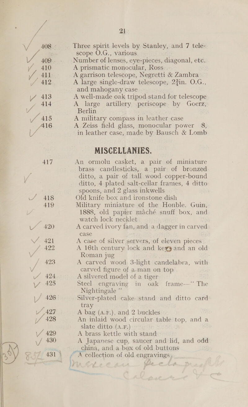 / 410 er aaa \4 413 J 414 vi 415 AA16 417 uf 48 LY 420 21. scope O.G., various. Number of lenses, eye-pieces, diagonal, etc. A prismatic monocular, Ross. - A large single-draw telescope, 23in. O.G., A well-made oak tripod. stand for telescope A large artillery. peaeane: by Goerz, Berlin A military compass in leather case A Zeiss field glass, monocular power 8, in leather case, made by Bausch &amp; Lomb MISCELLANIES. An ormolu casket, a pair of miniature brass’ candlesticks, a pair of bronzed ditto, a pair of tall wood copper-bound ditto, 4 plated salt-cellar frames, 4 ditto spoons, and 2 glass inkwells. Old knife box and ironstone dish Military miniature of the Honble. Guin, 1888, old papier maché snuff box, and watch lock necklet A carved ivory fan, and a dagger i in carved case , A case of silver servers, of eleven pieces A 16th century lock and keyg and an old Roman jug A carved wood 3-lght cinta, with carved figure of a-man on top A silvered medel of a tiger Steel engraving in oak frame-—“‘ The Nightingale ”’ silver-plated cake stand and ditto card tray } A bag (A.F.), and 2 buckles An inlaid wood circular: table EOD and a slate ditto.(A.F.):--s A brass kettle with stand A Japanese cup, saucer and lid, and odd