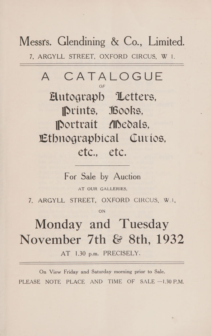 Messrs. Glendining &amp; Co., Limited. LoeGyith STREET, OXFORD CIRCUS, W }. Pe ook A le@G WE. | Mutographb Letters, [Srints, Books, [Portrait AlSedals, “Ethnograpbical Curtos, ClC...Cie, For Sale by Auction AT OUR GALLERIES, 7. ARGYLbo STREET, OXFORD..CIRCUS, WA, Monday and ‘Tuesday November 7th &amp; 8th, 1932 AT 1.30 p.m. PRECISELY.  On View Friday and Saturday morning prior to Sale. PLEASE NOTE PLACE AND TIME OF SALE —1.30 P.M.