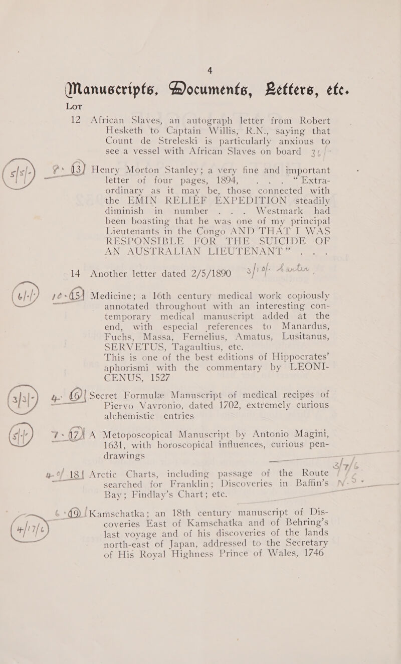 Manuscripts, Documents, Letters, etc. LoT 12 African Slaves, an autograph letter from Robert Hiesketin YO: Captain Wallis Kane Saying, that CountvdeStreleskis iss particularly. anxious #to see a vessel with African Slaves on board 3, pu @ Henry Morton Stanley; a very fine and important ee letter of four pages, 1894, Ri ah Sete Paks awe Ordinaig, oaS it omay abe, those connected with the EMIN RELIEF EXPEDITION steadily dimmishweint@enumber ye «wee «VW estmaricemhad been boasting that he was one of my principal Wieutenanis tafe sooo uN) bla ley Aso RESPONDER NOR tl Ee UL ror AN AUS PR LIAN TIE UTE NAN  14 Another letter dated 2/5/1890 3/' of. Aantun | OH) ie: -G) Medicine; a 16th century medical work copiously annotated throughout with an interesting con- temporary medical manuscript added at the end, with especial references to Manardus, Fuchs, Massa, Fernelius, Amatus, Lusitanus, SERVE TUS? Wacaulinis: etc: This is one of the best editions of Hippocrates’ aphorismi with the commentary by LEONI- CEN Gal 27 (3]3 -) ge {6)| Secret Formule Manuscript of medical recipes of a | a ae Piervo Vavronio, dated 1702, extremely curious Saree alchemistic entries (s/-| Lé uy IA Metoposcopical Manuscript by Antonio Magint, : 1631, with horoscopical influences, curious pen- drawings ee yy, 18h Arctic Charts, including passage of the Route ¢ searencamior Hrankling Discoveries in. Baffin’s N-~ Bay; Findlay’s Chart; ete. yo ‘O! Kamschatka; an 18th century manuscript of Dis- . coveries East of Kamschatka and of Behring’s ee) last voyage and of his discoveries of the lands north-east of Japan, addressed to the Secretary of Hig Royal Highness Prince of Wales, 1746