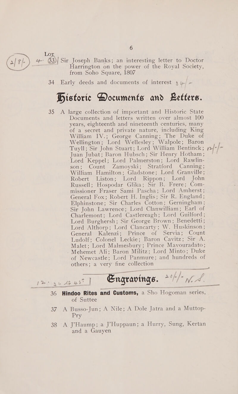 Lot. 63) )| Sir Joseph Banks; an interesting letter to Doctor Harrington on ‘the power of the Royal Society, from Soho Square, 1807 34 Early deeds and documents of interest a y/- Historic Aocuments and Letters. 35 A large collection of important and Historic State Documents and letters written over almost 100 years, eighteenth and nineteenth centuries, many of a secret and private nature, including King William PV > Georere Canning. @1 he Duke or Wellington ; Lord Wellesley; Walpole; Baron Tiylls sr? ohn’ Stuart; Cord William Bentinck; >| Juan Jubat; Baron Hubsch; Sir Lenry Hotham, eVordeiceppel leord Palmerston; Lord Rawlin- son; Count Zamoyski; Stratford Canning; William Hamilton; Gladstone; Lord Granville; Robert “lisstongs glsorde tkippenys, Hors Voun Russell’ “ospodar Glika; sin welrene;, -Com= missioner Fraser. Sami Pascha; Lord Amherst; General Fox; Robert H. Inglis; Sir R. England; Elphinstone; Sir Charles Cotton; Gerningham ; Sir John Lawrence; Lord Clanwilliam; Earl of Charlemont; Lord Castlereagh ; Lord Guilford ; Lord Burghersh ; Sir George Brown; Benedettt; Lord Althorp; Lord Clancarty; W. Huskinson; Generabeialenzi saeprince or “Servia. Count Ludol® *Golonel lkeckie-~ Daron Cun Sita. Malet; Lord Malmesbury ; Prince Mavouradato; -Mehemet Ali; Baron Militz; Lord Minto; Duke of Newcastle: Lord Panmure; and hundreds of others; a very fine collection | Engravings. IT od 36 Hindoo Rites and Customs, a Sho Hoeoman Series, of Suttee 37. A Busso-Jun; A Nile; A Dole Jatra and a Muttop- Pry © py, | P ” dfn 2 38 A J’Haump;<a:J’Huppaun; a. Hurry, Sung, Kertan and a Gauyen