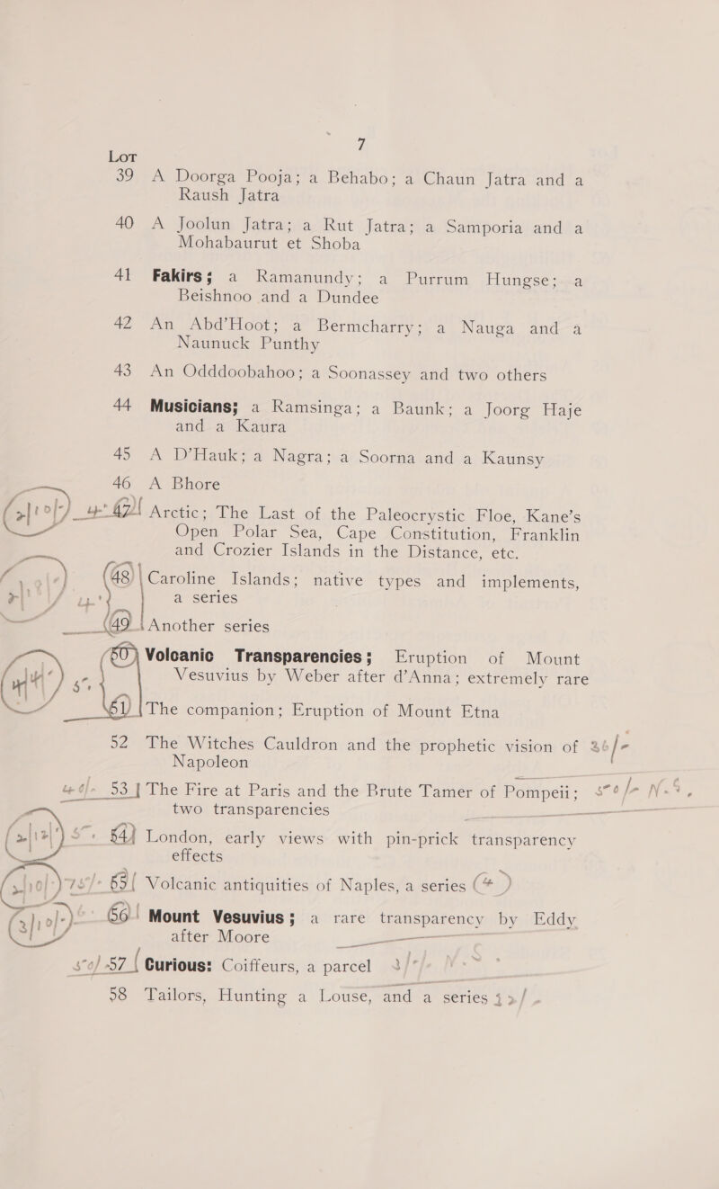 Lot 39 A Doorga Pooja; a Behabo; a Chaun Jatra and a Raush Jatra AD AX Joolin, Jatrasia, Rut Jatra ta Saimporia and la Mohabaurut et Shoba 41 Fakirsj; a Ramanundy; a Purrum Hungse sa Beishnoo and a Dundee 42 An Abd’Hoot; a Bermcharry:. a Nauga and 4 Naunuck Punthy 43. An Odddoobahoo; a Soonassey and two others 44 Musicians; a Ramsinga; a Baunk; a Joorg Haje and a Kaura 45 A D’Hauk; a Nagra; a Soorna and a Kaunsy ae 46 A Bhore (0° yo 47 | Arctic; The Last of the Paleocrystic Floe, Kane’s ire Open Polar Sea, Cape Constitution, Franklin and Crozier Islands in the Distance, ete. Caroline Islands; native types and implements, a series Another series Volcanic Transparencies; Eruption of Mount '{The companion; Eruption of Mount Etna  Napoleon two transparencies 54} London, early views with ta Aeicie™ Metretaveicy effects 65{ Volcanic antiquities of Naples, a series (*_ {>}, o/r) 60 | Mount Vesuvius; a rare ane nes by Eddy ag after Moore _ = — 0) 87 { Curious: Coiffeurs, a panel }  28 Tailors, Hunting a Louse, and a series 3 3