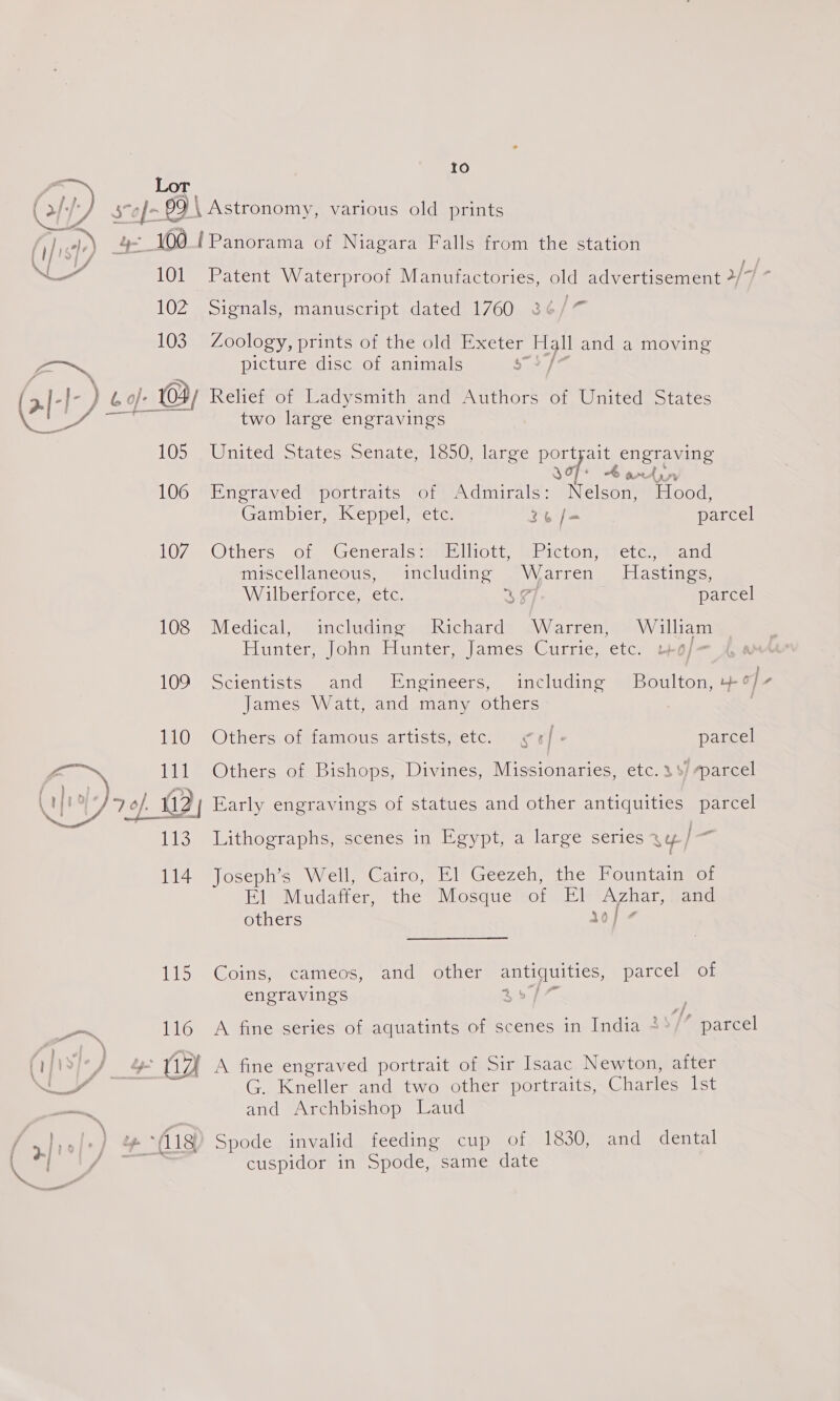 a Lor ~ j . (7; / sof 69 \ Astronomy, various old prints if is) ci 100 {Panorama of Niagara Falls from the station fon 4 ae. 101 Patent Waterproof Manufactories, old advertisement 4 102 Signals, manuscript dated 1760 3¢ io 103 Zoology, prints of the old Exeter Hall and a moving as, picturesdise-or animals $7 [7 (af- ) bo}: 104) Relief of Ladysmith and Authors of United States two large engravings 105 United States Senate, 1850, large portsait engraving J+ &amp; am Ayr 106 Engraved portraits of Admirals: Nelson, Hood Gambier, Keppel, etc. 36 /= parcel 107 Others of Generals: Elliott, Picton, etc, and mascellaneous, “includine VW oarren, Jastings, Wilberforce, etc. ae parcel 2 > 23 108 Medical, including Richard Warren, William Ai betean Obi Sainte omar ecw iio mote | a 109 -Sctentists and’ “Engineers, “includins §)/Boulton, of James Watt, and many others Os GO thers; oigtamiotisrartistcetcss aaceys parcel j~ ™ 111 Others of Bishops, Divines, Missionaries, etc. 3%/ parcel OPS Baers “pha | Peet Or. NU ¥/, 7 of 2; Early engravings of statues and other antiquities | parcel 113 Lithographs, scenes in Egypt, a large series ay/— 114 Joseph’s Well, Cairo, El Geezeh, the Fountain of Fl Mudaffer, the Mosque of El Azhar, and others 10] ¢ 115 Coins, cameos, and other antiquities, parcel of engravings on 116 A fine series of aquatints of scenes in India + “ parcel o \ as (iji8i-/ 4 (17 A fine engraved portrait of Sir Isaac Newton, after a a G. Kneller and two other portraits, Charles Ist —— and Archbishop Laud | ale) 4°18) Spode invalid feeding cup of 1830, and dental ‘ane 2 cuspidor in Spode, same date