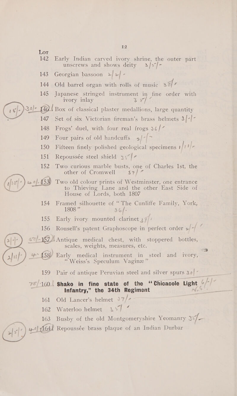 Lor 142 Early Indian carved ivory shrine, the outer part unscrews and shows deity 3/s7/- 143 Georgian bassoon | a} - A : . oe | 144 Old barrel organ with rolls of music 35/7 145 Japanese stringed instrument in fine order with ivory inlay cles 3o}- Cred Box of classical plaster medallions, large quantity t I , large q y 147 Set of six Victorian fireman’s brass helmets 3{-[-  148 Frogs’ duel, with four real frogs 34/7 / 149 Four pairs of old handcuffs 3/-]~ 150 Fifteen finely polished geological specimens |i dt 151 Repoussée steel shield 3\“/7 152-5 Tworeinious’ marble busts, is of Charles Ist, the other of Cromwell f5) = f f “) Ly O}- o}. 153) Two old colour prints of Westminster, one entrance S foes to Thieving Lane. and the other | East Side ‘of House of Lords, both 1807 154 Framed silhouette of “The Cunliffe Family, York, 1808 ” 36/- 155 Early ivory mounted clarinet . ¢/: 156 Rousell’s patent Graphoscope in perfect order >| -/ 0/167) Antique medical chest, with stoppered bottles, scales, weights, measures, etc. == aa) a (53) Early medical instrument in steel: and ivory, “Weiss’s Speculum Vaginz”  159 Pair of antique Peruvian steel and silver SU 36 7/160! Shako in fine state of the ‘‘Chicacole Light | 6// Infantry,” the 34th Regiment Vie Wal Sea Waa eee 162 Waterloo helmet 4% JT ‘ 163 Busby of the old Montgomeryshire Yeomanry 3 os ae: ye | teat Repoussée brass plaque of an Indian Durbar | Ca