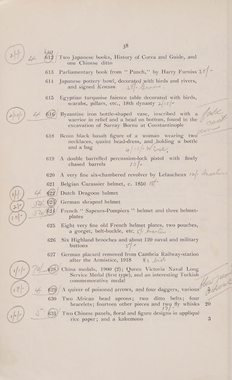 5 {LON 61) 613 614 618 62) 630) 38 Two Japanese books, History of Corea and Guide, and one Chinese ditto Parliamentary book from ‘‘ Punch,’’ by Harry Furniss Japanese pottery bowl, decorated with birds and rivers, and signed Kensan V Efe Aart? . % Egyptian turquoise faience table decorated with birds, scarabs, pillars, etc., 18th dynasty 2/16 /- Byzantine iron bottle-shaped vase, inscribed with a ~ * excavation of Sarray Bornu at Constantinople Benin black basalt figure of a woman. wearing two necklaces, quaint head-dress, and holding a_ bottle and a bag thw» vv « ‘ A double barrelled percussion-lock pistol with finely chased barrels le /- A very fine six-chambered revolver by Lefaucheux /*)° Belgian Curassier helmet, c. 1850 French ‘‘ Sapeurs-Pompiers ’’ helmet and three helmet- plates Eight very fine old French helmet pices two pouches, a gorget, belt-buckle, etc. ¢/- Ave Six Highland brooches and about 120 naval and military buttons wi a German placard removed from Cambria Railway- “station after the Armistice, 1918 No Anved Service Medal (first type), and an interesting Turkish commemorative medal Two African bead aprons; two ditto belts; four Two Chinese panels, floral and figure ee ee in appliqué rice paper; and a kakemono