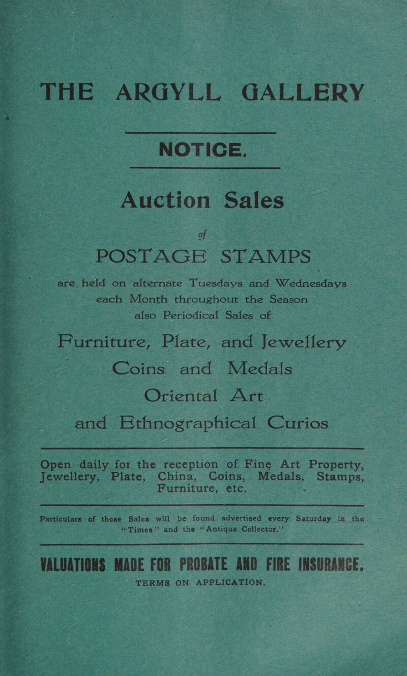  THE ARGYLL GALLERY  NOTICE.  : Auction Sales : oT : POSTAGE STAMPS are hele on alternate Tuesdays and Waedacsdave each Month throughout the Season : also Periodical Sales of Purnicure, Plate, and Jewellery 2 Coins ‘and Medals — : : - Oriental Art. oo : and Bthnographical Curios  i Open daily for tis reception. of Fine Art Property, eee Plate, China, Coins, Medals, Stamps, - .Furniture, etc. oe oe Particulars of ‘these Sales will be found ee every Saturday in the “Times” and the ‘ plete 3 Collector.”’ 4 ULUATION MADE FOR PROBATE AMD FIRE INSURANCE. TERMS ON APPLICATION, — 