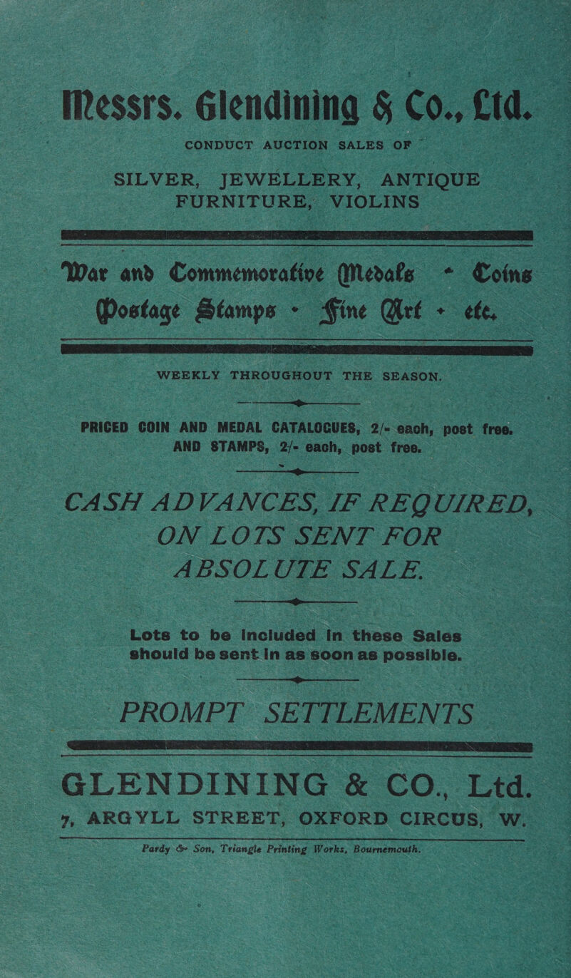 — Messrs. Glendining § C0. ci a SILVER, JEWELLERY, ANTIQUE — FURNITURE, NIOLINS,   ‘War and Commemorative (Medals + Coins Postage inde! , _Bine oe * ete,  WEEKLY THROUGHOUT THE SEASON. PRICED COIN AND MEDAL CATALOGUES, 2/&lt; anon post free. AND STAMPS, 2/- each, post sree  CASH AD VANCES, | IF REQUIRED, ON LOTS SENT FOR ABSOLUTE SALE.  Lots to be included in these Sales should be sent In as soon as possible.  PROMPT SETTLEMENTS SA A EES | GLENDINING &amp; CO,, Ltd. 4, ARGYLL STREET, OXFORD CIRCUS, W. Pardy &amp;» Son, Triangle Printing Works, Bournemouth.