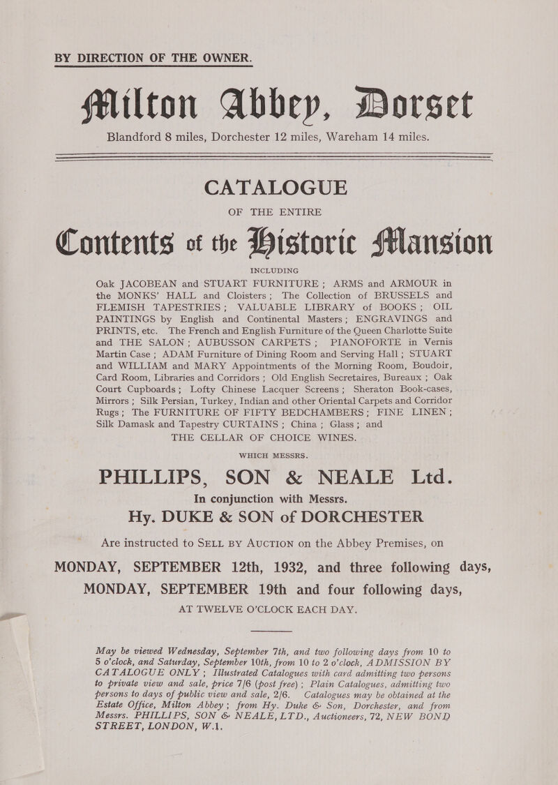 BY DIRECTION OF THE OWNER. Milton Abbey, Dorset Blandford 8 miles, Dorchester 12 miles, Wareham 14 miles.      CATALOGUE OF THE ENTIRE Contents ot the Historic Mansion INCLUDING Oak JACOBEAN and STUART FURNITURE ; ARMS and ARMOUR in the MONKS’ HALL and Cloisters; The Collection of BRUSSELS and FLEMISH TAPESTRIES ; VALUABLE LIBRARY of BOOKS; OIL PAINTINGS by English and Continental Masters; ENGRAVINGS and PRINTS, etc. The French and English Furniture of the Queen Charlotte Suite and THE SALON; AUBUSSON CARPETS; PIANOFORTE in Vernis Martin Case ; ADAM Furniture of Dining Room and Serving Hall; STUART and WILLIAM and MARY Appointments of the Morning Room, Boudoir, Card Room, Libraries and Corridors ; Old English Secretaires, Bureaux ; Oak Court Cupboards; Lofty Chinese Lacquer Screens; Sheraton Book-cases, Mirrors ; Silk Persian, Turkey, Indian and other Oriental Carpets and Corridor Rugs; The FURNITURE OF FIFTY BEDCHAMBERS; FINE LINEN ; Silk Damask and Tapestry CURTAINS ; China ; Glass; and THE CELLAR OF CHOICE WINES. WHICH MESSRS. PHILLIPS, SON &amp; NEALE Ltd. In conjunction with Messrs. Hy. DUKE &amp; SON of DORCHESTER Are instructed to SELL By AUCTION on the Abbey Premises, on MONDAY, SEPTEMBER 12th, 1932, and three following days, MONDAY, SEPTEMBER 19th and four following days, AT TWELVE O’CLOCK EACH DAY. May be viewed Wednesday, September 7th, and two following days from 10 to 5 o'clock, and Saturday, September 10th, from 10 to 2 o’clock, ADMISSION BY CATALOGUE ONLY ; Illustrated Catalogues with cavd admitting two persons to private view and sale, price 7/6 (post free) ; Plain Catalogues, admitting two persons to days of public view and sale, 2/6. Catalogues may be obtained at the Estate Office, Milton Abbey; from Hy. Duke &amp; Son, Dorchester, and from Messrs. PHILLIPS, SON &amp; NEALE, LTD., Auctioneers, 72, NEW BOND STREET, LONDON, W.1,