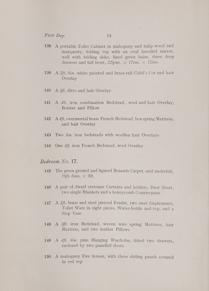 138 139 140 14] 142 143 144 A portable Toilet Cabinet in mahogany and tulip wood and marquetry, folding top with an oval bevelled mirror, well with folding sides, lined green baize, three deep drawers and fall front, 224ins. x 77ims. x 121ns. A 2/t. 6in. white painted and brass-rail Child’s Cot and hair Overlay A 3ft. ditto and hair Overlay A 3ft. iron combination Bedstead, wool and hair Overlay, Bolster and Pillow A 4ft. overmental brass French Bedstead, box spring Mattress, and hair Overlay Two 3in. iron bedsteads with woollen hair Overlays One 4ft. iron French Bedstead, wool Overlay 145 146 147 148 149 150 The green ground and figured Brussels Carpet, and underfelt, 19ft. Oims. X ft. A pair of dwarf cretonne Curtains and holders, Dust Sheet, two single Blankets and a honeycomb Counterpane A 3ft. brass and steel pierced Fender, two steel Implements, Toilet Ware in eight pieces, Water-bottle and top, and a Slop Vase A 3ft. iron Bedstead, woven wire spring Mattress, hair Mattress, and two feather Pillows A 4ft. din. pine Hanging Wardrobe, fitted two drawers, enclosed by two panelled doors A mahogany Fire Screen, with three sliding panels covered in red rep