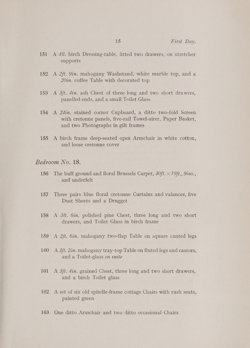 151 152 153 154 155 15 First Day. A 4ft. birch Dressing-table, fitted two drawers, on stretcher supports A 2ft. 9in. mahogany Washstand, white marble top, and a 20in. coffee Table with decorated top A 3ft. 4in. ash Chest of three long and two short drawers, panelled ends, and a small Toilet Glass A 24im. stained corner Cupboard, a ditto two-fold Screen with cretonne panels, five-rail Towel-airer, Paper Basket, and two Photographs in gilt frames A birch frame deep-seated open Armchair in white cotton, and loose cretonne cover 156 157 158 159 160 161 162 163 The buff ground and floral Brussels Carpet, 3O/t. x 79ft., 9ins., and underfelt Three pairs blue floral cretonne Curtains and valances, five Dust Sheets and a Drugget A 3ft. 6in. polished pine Chest, three long and two short drawers, and Toilet Glass in birch frame A 2ft. 6in. mahogany two-flap Table on square canted legs A 3ft. 2in. mahogany tray-top Table on fluted legs and castors, and a Toilet-glass en suite A 3ft. 4in, grained Chest, three long and two short drawers, and a birch Toilet glass A set of six old spindle-frame cottage Chairs with rush seats, painted green One ditto Armchair and two ditto occasional Chairs