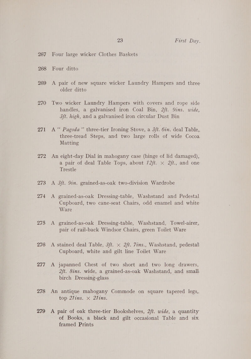 267 268 269 270 271 272 273 274 275 276 277 278 279 23 | Furst Day. Four large wicker Clothes Baskets Four ditto A pair of new square wicker Laundry Hampers and three older ditto Two wicker Laundry Hampers with covers and rope side handles, a galvanised iron Coal Bin, 2/ft. 9ins. wide, 3ft. high, and a galvanised iron circular Dust Bin A “ Pagoda’’ three-tier Ironing Stove, a 3ft. 6in. deal Table,. three-tread Steps, and two large rolls of wide Cocoa Matting An eight-day Dial in mahogany case (hinge of lid damaged), a, pair of deal Table Lops, about 727i, &lt;x Zt. and one Trestle A 3ft. 9in. grained-as-oak two-division Wardrobe A grained-as-oak Dressing-table, Washstand and Pedestal Cupboard, two cane-seat Chairs, odd enamel and white Ware A grained-as-oak Dressing-table, Washstand, Towel-airer,, pair of rail-back Windsor Chairs, green Toilet Ware A stained deal Table, 3ft. x 2ft. Zins., Washstand, pedestal: Cupboard, white and gilt line Toilet Ware A japanned Chest of two short and two long drawers, 2ft. Sims. wide, a grained-as-oak Washstand, and small. birch Dressing-glass An antique mahogany Commode on square tapered legs,. top. 2fins. X Ziins. A pair of oak three-tier Bookshelves, 2/t. wide, a quantity of Books, a black and gilt occasional Table and six framed Prints