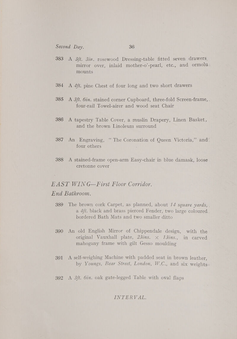 383 A 3ft. 3in. rosewood Dressing-table fitted seven drawers, mirror over, inlaid mother-o’-pearl, etc., and ormolu: mounts 384 &lt;A 4ft. pine Chest of four long and two short drawers 385 A 3ft. 6in. stained corner Cupboard, three-fold Screen-frame, . four-rail Towel-airer and wood seat Chair 386 A tapestry Table Cover, a muslin Drapery, Linen Basket, and the brown Linoleum surround 387 An Engraving, ‘“‘ The Coronation of Queen Victoria,” and” four others 388 &lt;A stained-frame open-arm Easy-chair in blue damask, loose cretonne cover EAST WIN G—Firsi Floor Corridor. End Bathroom. 389 The brown cork Carpet, as planned, about 74 square yards, . a 4ft. black and brass pierced Fender, two large coloured bordered Bath Mats and two smaller ditto 390 An old English Mirror of Chippendale design, with the original Vauxhall plate, 237ms. x Jj3ins., in carved mahogany frame with gilt Gesso moulding 391 A self-weighing Machine with padded seat in brown leather, by Youngs, Bear Street, London, W.C., and six weights = 392 A 3ft. bin. oak gate-legged Table with oval flaps INTERVAL.