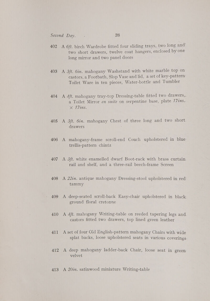 402 403 404 405 406 407 408 409 410 411 412 413 A 6ft. birch Wardrobe fitted four sliding trays, two long and’ two short drawers, twelve coat hangers, enclosed by one long mirror and two panel doors A 3ft. Gin. mahogany Washstand with white marble top on castors, a Footbath, Slop Vase and lid, a set of key-pattern Toilet Ware in ten pieces, Water-bottle and Tumbler A 4ft. mahogany tray-top Dressing-table fitted two drawers,. a Toilet Mirror en suite on serpentine base, plate 77ins.. x 7710s. A 3ft. Gin. mahogany Chest of three long and two short. drawers A mahogany-frame scroll-end Couch upholstered in blue trellis-pattern chintz A 3ft. white enamelled dwarf Boot-rack with brass curtain rail and shelf, and a three-rail beech-frame Screen A 221m. antique mahogany Dressing-stool upholstered in red’ tammy A deep-seated scroll-back Easy-chair upholstered in black. ground floral cretonne A 4ft. mahogany Writing-table on reeded tapering legs and. castors fitted two drawers, top lined green leather A set of four Oid Ienglish-pattern mahogany Chairs with wide splat backs, loose upholstered seats in various coverings. A deep mahogany ladder-back Chair, loose seat in green. velvet A 20in. satinwood miniature Writing-table