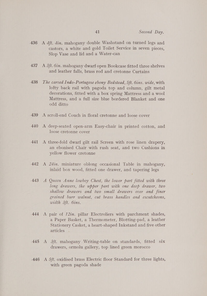 436 437 438 439 440 44] 442 -443 444 445 -446 4] Second Day. A 4ft. 4in. mahogany double Washstand on turned legs and castors, a white and gold Toilet Service in seven pieces, Slop Vase and lid and a Water-can A 3ft. 6in. mahogany dwarf open Bookcase fitted three shelves and leather falls, brass rod and cretonne Curtains The carved Indo-Portugese ebony Bedstead, 5 ft. dns. wide, with lofty back rail with pagoda top and column, gilt metal decorations, fitted with a box spring Mattress and a wool Mattress, and a full size blue bordered Blanket and one odd ditto A scroll-end Couch in floral cretonne and loose cover A deep-seated open-arm Easy-chair in printed cotton, and loose cretonne cover A three-fold dwarf gilt rail Screen with rose linen drapery, an ebonised Chair with rush seat, and two Cushions in yellow flower cretonne A 24in. miniature oblong occasional Table in mahogany, inlaid box wood, fitted one drawer, and tapering legs A Queen Anne lowboy Chest, the lower part fitted with three long drawers, the upper part with one deep drawer, two shallow drawers and two small drawers over and finer grained burr walnut, cut brass handles and escutcheons, width 3ft. Oins. A pair of 72im. pillar Electroliers with parchment shades, a Paper Basket, a Thermometer, Blotting-pad, a leather Stationery Casket, a heart-shaped Inkstand and five other articles A 3ft. mahogany Writing-table on standards, fitted six drawers, ormolu gallery, top lined green morocco A 5ft. oxidised brass Electric floor Standard for three lights, with green pagoda shade