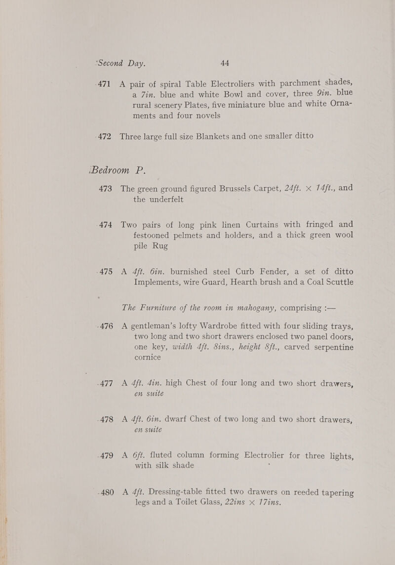 -471 A pair of spiral Table Electroliers with parchment shades, a Zin. blue and white Bowl and cover, three 9in. blue rural scenery Plates, five miniature blue and white Orna- ments and four novels 472 Three large full size Blankets and one smaller ditto ‘Bedroom P. 473 The green ground figured Brussels Carpet, 24ft. x 74/t., and the underfelt 474 Two pairs of long pink linen Curtains with fringed and festooned pelmets and holders, and a thick green wool pile Rug -475 A 4ft. 6in. burnished steel Curb Fender, a set of ditto Implements, wire Guard, Hearth brush and a Coal Scuttle The Furniture of the room in mahogany, comprising :— -476 &lt;A gentleman’s lofty Wardrobe fitted with four sliding trays, two long and two short drawers enclosed two panel doors, one key, width 4ft. Sins., height Sft., carved serpentine cornice -477 A 4ft. 4in. high Chest of four long and two short drawers, en suite -478 &lt;A 4ft. 6in. dwarf Chest of two long and two short drawers, en sutte -479 &lt;A O6ft. fluted column forming Electrolier for three lights, with silk shade -480 &lt;A 4ft. Dressing-table fitted two drawers on reeded tapering legs and a Toilet Glass, 22ins x 77ins.