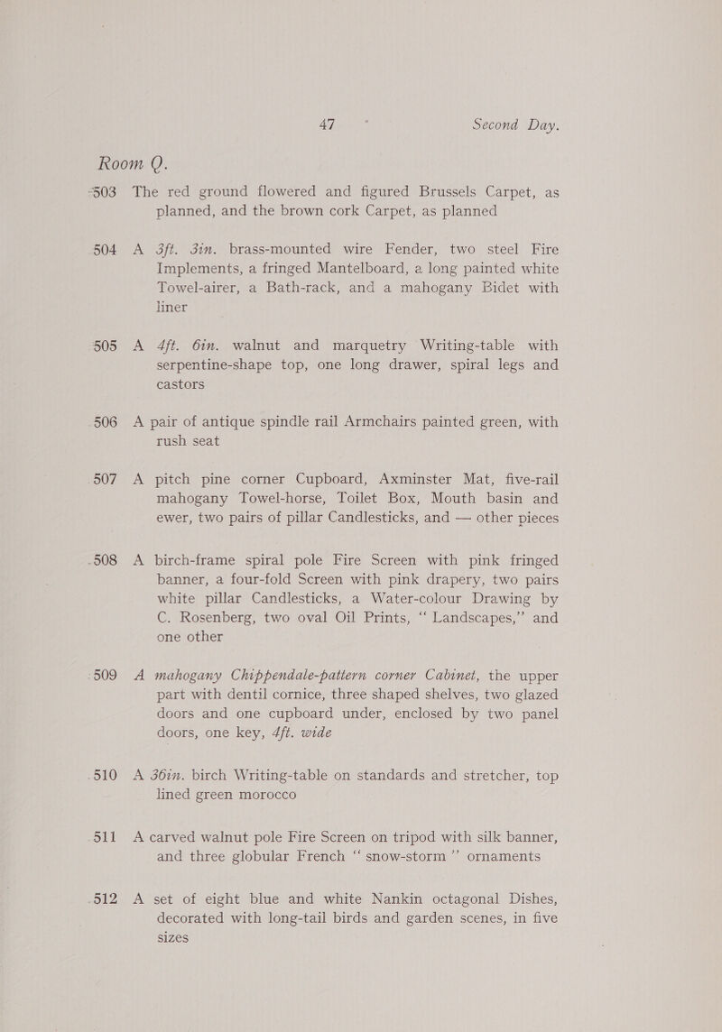 503 504 505 506 507 .508 - 909 .510 coll 912 The red ground flowered and figured Brussels Carpet, as planned, and the brown cork Carpet, as planned A 3ft. dim. brass-mounted wire Fender, two steel Fire Implements, a fringed Mantelboard, a long painted white Towel-airer, a Bath-rack, and a mahogany Bidet with liner A 4ft. 61m. walnut and marquetry Writing-table with serpentine-shape top, one long drawer, spiral legs and castors A pair of antique spindle rail Armchairs painted green, with rush seat A pitch pine corner Cupboard, Axminster Mat, five-rail mahogany Towel-horse, Toilet Box, Mouth basin and ewer, two pairs of pillar Candlesticks, and — other pieces A birch-frame spiral pole Fire Screen with pink fringed banner, a four-fold Screen with pink drapery, two pairs white pillar Candlesticks, a Water-colour Drawing by C. Rosenberg, two oval Oil Prints, “ Landscapes,” and one other A mahogany Chippendale-pattern corner Cabinet, the upper part with dentil cornice, three shaped shelves, two glazed doors and one cupboard under, enclosed by two panel doors, one key, 4ft. wide A 36in. birch Writing-table on standards and stretcher, top lined green morocco A carved walnut pole Fire Screen on tripod with silk banner, and three globular French “‘ snow-storm ”’ ornaments A set of eight blue and white Nankin octagonal Dishes, decorated with long-tail birds and garden scenes, in five SIZES