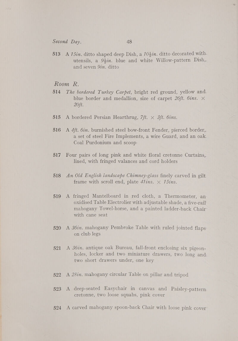 513 A 75in. ditto shaped deep Dish, a 704in. ditto decorated with. utensils, a 941m. blue and white Willow-pattern Dish, and seven 97m. ditto 514 515 516 517 518 319 520 521 522 523 524 The bordered Turkey Carpet, bright red ground, yellow and. blue border and medallion, size of carpet 26/t. dims. xX 20ft. A bordered Persian Hearthrug, 7ft. x 3ft. 6ins. A 4ft. 6in. burnished steel bow-front Fender, pierced border,. a set of steel Fire Implements, a wire Guard, and an oak. Coal Purdonium and scoop: Four pairs of long pink and white floral cretonne Curtains,. lined, with fringed valances and cord holders An Old English landscape Chimney-gilass finely carved in gilt frame with scroll end, plate 47ims. x 75ins. A fringed Mantelboard in red cloth, a Thermometer, an oxidised Table Electrolier with adjustable shade, a five-rail mahogany Towel-horse, and a painted ladder-back Chair: with cane seat A 361m. mahogany Pembroke Table with ruled jointed flaps: on club legs A 36im. antique oak Bureau, fall-front enclosing six pigeon- holes, locker and two miniature drawers, two long and: two short drawers under, one key A 2Sin, mahogany circular Table on pillar and tripod A deep-seated Easychair in canvas and Paisley-pattern cretonne, two loose squabs, pink cover A carved mahogany spoon-back Chair with loose pink cover: