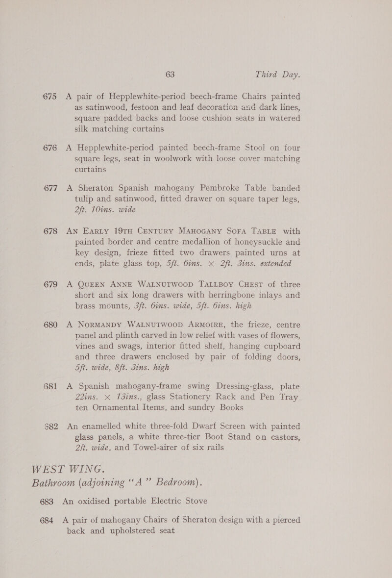 675 676 677 678 679 63 Third Day. A pair of Hepplewhite-period beech-frame Chairs painted as satinwood, festoon and leaf decoraticn and dark lines, square padded backs and loose cushion seats in watered silk matching curtains A Hepplewhite-period painted beech-frame Stool on four square legs, seat in woolwork with loose cover matching curtains A Sheraton Spanish mahogany Pembroke Table banded tulip and satinwood, fitted drawer on square taper legs, 2ft. 10ins. wide AN EARLY 19TH CENTURY MAHOGANY SOFA TABLE with painted border and centre medallion of honeysuckle and key design, frieze fitted two drawers painted urns at ends, plate glass top, 5/t. 6ims. x 2ft. dims. extended A QUEEN ANNE WALNUTWOOD TALLBOY CHEST of three short and six long drawers with herringbone inlays and brass mounts, 3ft. bins. wide, Sft. bins. high A NoRMANDY WALNUTWOOD ARMOIRE, the frieze, centre panel and plinth carved in low relief with vases of flowers, vines and swags, interior fitted shelf, hanging cupboard and three drawers enclosed by pair of folding doors, 5ft. wide, Sft. Guns. high A Spanish mahogany-frame swing Dressing-glass, plate 22ins. X 13ins., glass Stationery Rack and Pen Tray. ten Ornamental Items, and sundry Books An enamelled white three-fold Dwarf Screen with painted glass panels, a white three-tier Boot Stand on castors, 2ft. wide, and Towel-airer of six rails back and upholstered seat