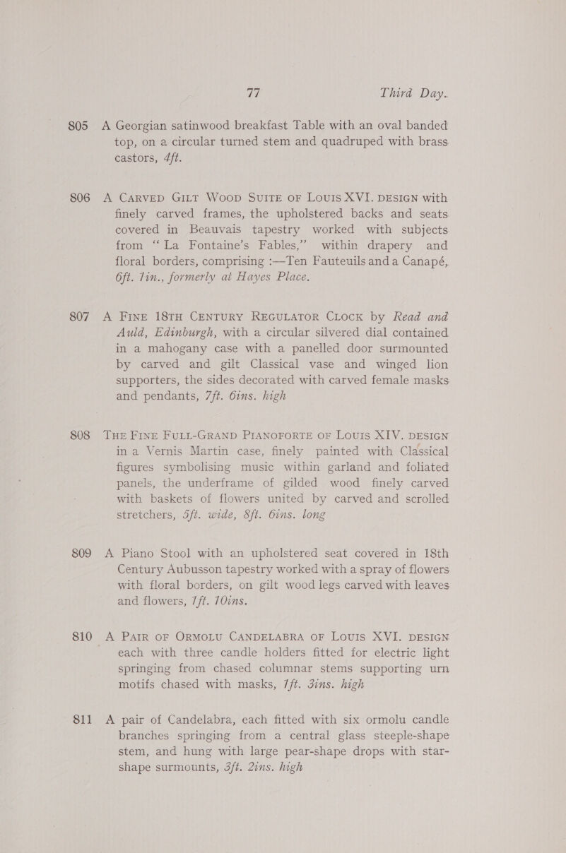 806 807 808 S09 810 811 ay Third Day. A Georgian satinwood breakfast Table with an oval banded top, on a circular turned stem and quadruped with brass castors, 4/t. A CARVED GILT Woop SUITE oF Louis XVI. DESIGN with finely carved frames, the upholstered backs and seats. covered in Beauvais tapestry worked with subjects trom). La’ Fontaine s Fables, within drapery and floral borders, comprising :—Ten Fauteuils anda Canapé, Oft. 1in., formerly at Hayes Place. A FINE 18TH CENTURY REGULATOR CLOCK by Read and Auld, Edinburgh, with a circular silvered dial contained in a mahogany case with a panelled door surmounted by carved and gilt Classical vase and winged lion supporters, the sides decorated with carved female masks and pendants, 7ft. 6ins. high THE FINE FULL-GRAND PIANOFORTE OF Louis XIV. DESIGN ina Vernis Martin case, finely painted with Classical figures symbolising music within garland and foliated panels, the underframe of gilded wood finely carved with baskets of flowers united by carved and scrolled stretchers, 5ft. wide, Sft. bins. long A Piano Stool with an upholstered seat covered in 18th Century Aubusson tapestry worked with a spray of flowers with floral borders, on gilt wood legs carved with leaves. and flowers, 7/t. 70ins. A PAIR OF ORMOLU CANDELABRA OF LovUIS XVI. DESIGN each with three candle holders fitted for electric light springing from chased columnar stems supporting urn motifs chased with masks, 7/t. 3ins. high A pair of Candelabra, each fitted with six ormolu candle branches springing from a central glass steeple-shape stem, and hung with large pear-shape drops with star- shape surmounts, 3ft. 2ins. high
