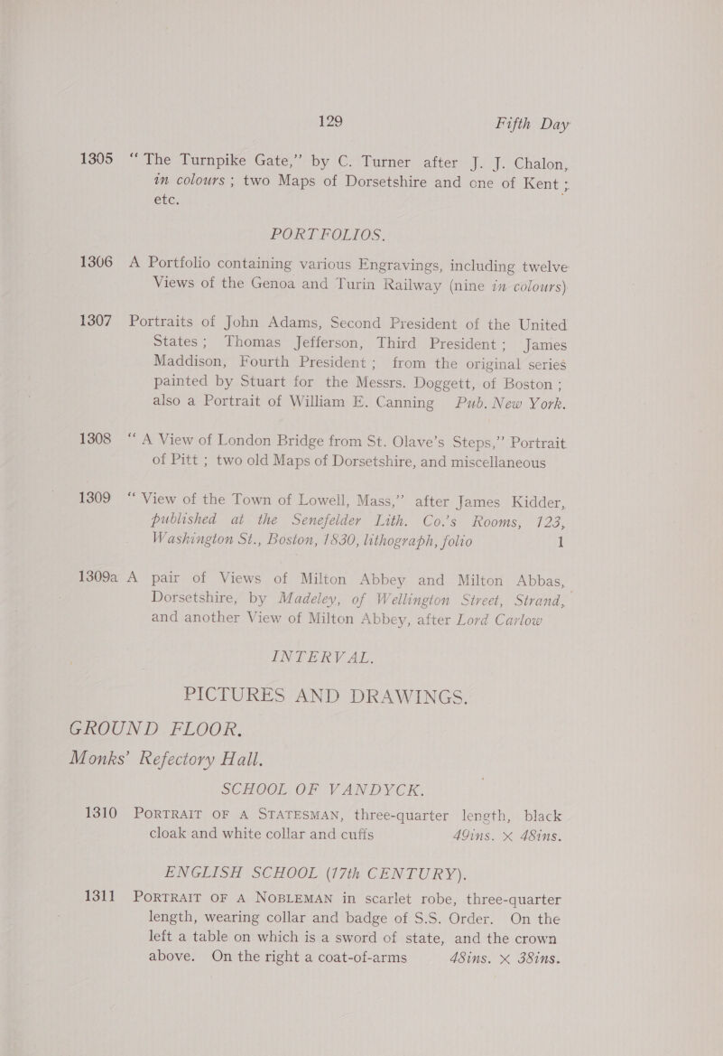 1305 “The Turnpike Gate,” by C. Turner after J. J. Chalon, an colours ; two Maps of Dorsetshire and one of Kent is ele, PORTFOLIOS. 1306 A Portfolio containing various Engravings, including twelve Views of the Genoa and Turin Railway (nine in colours) 1307 Portraits of John Adams, Second President of the United States; Thomas Jefferson, Third President; James Maddison, Fourth President ; from the original series painted by Stuart for the Messrs. Doggett, of Boston : also a Portrait of William E. Canning Pub. New York. 1308 “A View of London Bridge from St. Olave’s Steps,” Portrait of Pitt ; two old Maps of Dorsetshire, and miscellaneous 1309 “‘ View of the Town of Lowell, Mass,” after James Kidder, published at the Senefelder Lith. Co.’s Rooms, 123% Washington St., Boston, 1830, lithograph, folio 1 1309a A pair of Views of Milton Abbey and Milton Abbas, Dorsetshire, by Madeley, of Wellington Street, Strand, and another View of Milton Abbey, after Lord Carlow INTERV AL. PICTURES AND DRAWINGS. GROUND FLOOR. Monks’ Refectory Hall. SCHOOL, OF VANDYCK: 1310 PORTRAIT OF A STATESMAN, three-quarter length, black cloak and white collar and cuffs AGins. x 48ins. ENGLISH SCHOOL (17th CENTURY). 1311 PortTRAIT OF A NOBLEMAN in scarlet robe, three-quarter length, wearing collar and badge of S.S. Order. On the left a table on which is a sword of state, and the crown above. On the right a coat-of-arms 4Sins. X 38ins.