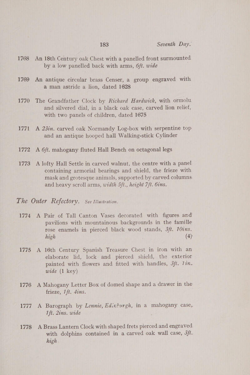 1768 An 18th Century oak Chest with a panelled front surmounted. by a low panelled back with arms, 6ft. wide | 1769 An antique circular brass Censer, a group engraved with a man astride a lion, dated 1628 1770 The Grandfather Clock by Richard Hardwick, with ormolu and silvered dial, in a black oak case, carved lion relief, with two panels of children, dated 1675 1771 A 23in. carved oak Normandy Log-box with serpentine top and an antique hooped hall Walking-stick Cylinder 1772 A 6ft. mahogany fluted Hall Bench on octagonal legs 1773 A lofty Hall Settle in carved walnut, the centre with a panel containing armorial bearings and shield, the frieze with mask and grotesque animals, supported by carved columns. and heavy scroll arms, width 5ft., height 7ft. Orns. Ihe Outer Refectory. See Iltustration. 1774 A Pair of Tall Canton Vases decorated with figures and pavilions with mountainous backgrounds in the famille rose enamels in pierced black wood stands, 3ff. 70ins. high | (4) 1775 A 16th Century Spanish Treasure Chest in iron with an elaborate lid, lock and pierced shield, the exterior painted with flowers and fitted with handles, 3ff. 7im-~ wide (1 key) 1776 A Mahogany Letter Box of domed shape and a drawer in the frieze, 7ft. 4ins. 1777 A Barograph by Lennie, Edinburgh, in a mahogany case, Ift. Zins. wide 1778 A Brass Lantern Clock with shaped frets pierced and engraved with dolphins contained in a carved oak wall case, 3/t. high