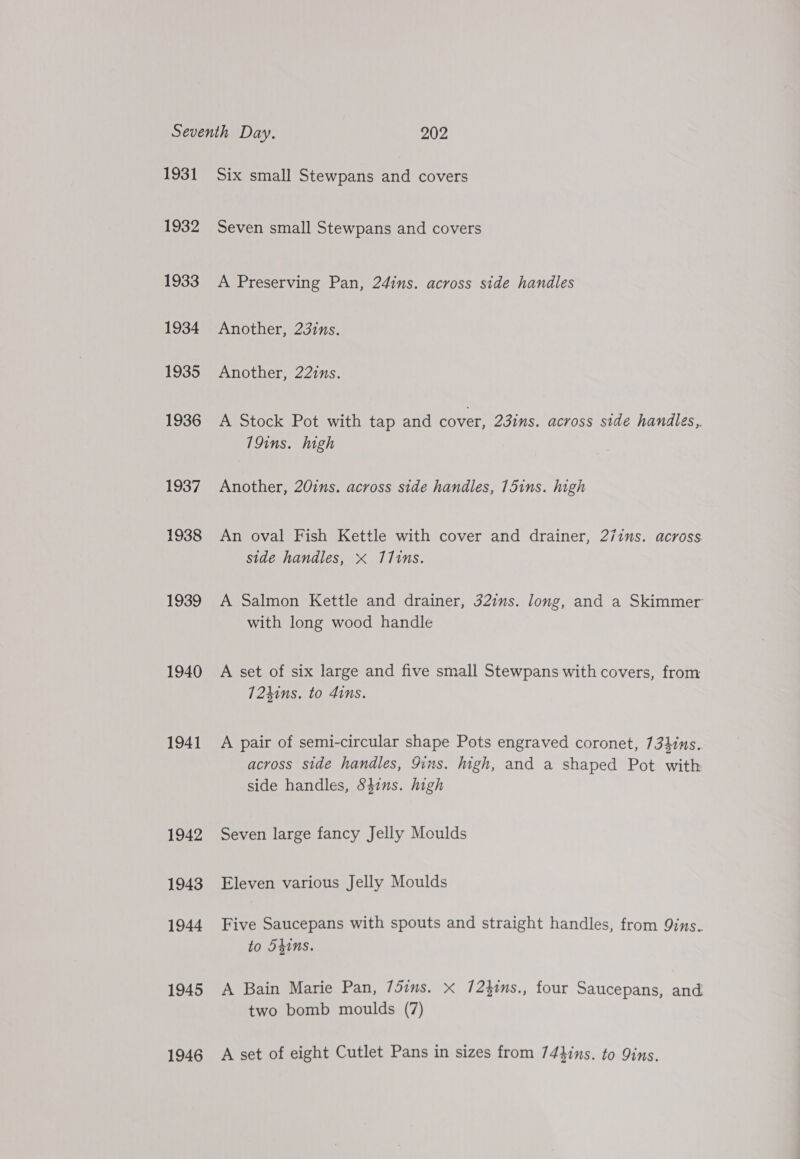 1931 1932 1933 1934 1935 1936 1937 1938 1939 1940 1941 1942 1943 1944 1945 1946 Six small Stewpans and covers Seven small Stewpans and covers A Preserving Pan, 24ins. across side handles Another, 23ins. Another, 22ins. A Stock Pot with tap and cover, 23ins. across side handles,. 79ins. high Another, 20ins. across side handles, 15ins. high An oval Fish Kettle with cover and drainer, 27ins. across side handles, « 111ns. A Salmon Kettle and drainer, 32ius. long, and a Skimmer with long wood handle A set of six large and five small Stewpans with covers, from 724ins. to 4ins. A pair of semi-circular shape Pots engraved coronet, 734ins. across side handles, 9ins. high, and a shaped Pot with side handles, Sdins. high Seven large fancy Jelly Moulds Eleven various Jelly Moulds Five Saucepans with spouts and straight handles, from 9ins. to d4ins. A Bain Marie Pan, 75ims. x 7/2}ims., four Saucepans, and two bomb moulds (7) A set of eight Cutlet Pans in sizes from 74hins. to 9ins.