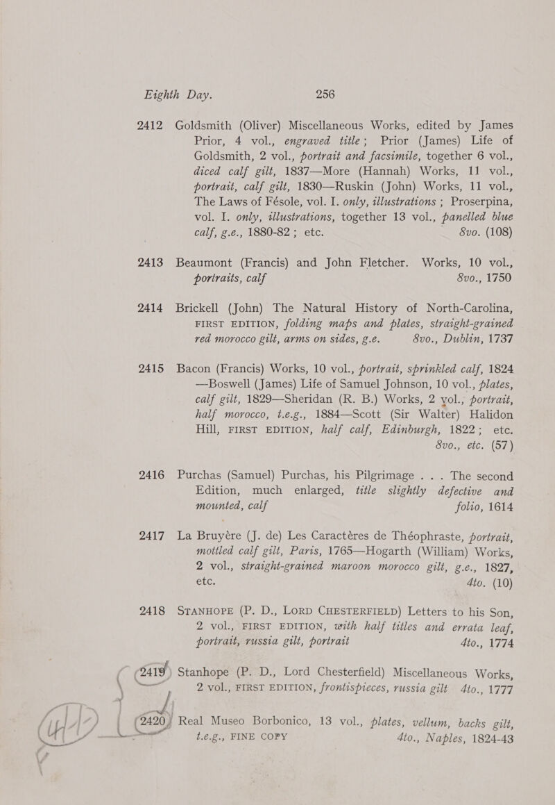 2412 2413 2414 2415 2416 2417 2418 Goldsmith (Oliver) Miscellaneous Works, edited by James Prior, 4 vol., engraved title; Prior (James) Life of Goldsmith, 2 vol., portrait and facsimile, together 6 vol., diced calf gilt, 1837—-More (Hannah) Works, 11 vol., portrait, calf gilt, 1830—Ruskin (John) Works, 11 vol., The Laws of Fésole, vol. I. only, illustrations ; Proserpina, vol. I. only, tlustrations, together 13 vol., panelled blue calf, g.e., 1880-82 ; etc. — 8vo. (108) Beaumont (Francis) and John Fletcher. Works, 10 vol., poriratts, calf Svo., 1750 Brickell (John) The Natural History of North-Carolina, FIRST EDITION, folding maps and plates, straight-grained ved morocco gilt, arms on sides, g.e. Svo., Dublin, 1737 Bacon (Francis) Works, 10 vol., portrait, sprinkled calf, 1824 —Boswell (James) Life of Samuel Johnson, 10 vol., plates, calf gilt, 1829—Sheridan (R. B.) Works, 2 yol., portrait, half morocco, t.e.g., 1884—Scott (Sir Walter) Halidon Hill, FIRST EDITION, half calf, Edinburgh, 1822; etc. Svo., etc. (57) Purchas (Samuel) Purchas, his Pilgrimage . . . The second Edition, much enlarged, title slightly defective and mounted, calf folio, 1614 La Bruyére (J. de) Les Caractéres de Théophraste, portrait, mottled calf gilt, Paris, 1765—Hogarth (William) Works, 2 vol., straight-grained maroon morocco gilt, g.e., 1827, PLU. Ato. (10) STANHOPE (P. D., LoRD CHESTERFIELD) Letters to his Son, 2 vol., FIRST EDITION, with half titles and errata leaf, portrait, russia gilt, portrait 4dio., 1774 , on 2 vol., FIRST EDITION, frontispieces, russia gilt 4to., 1777 Real Museo Borbonico, 13 vol., plates, vellum, backs gilt, t.¢.g., FINE COPY 4to., Naples, 1824-43