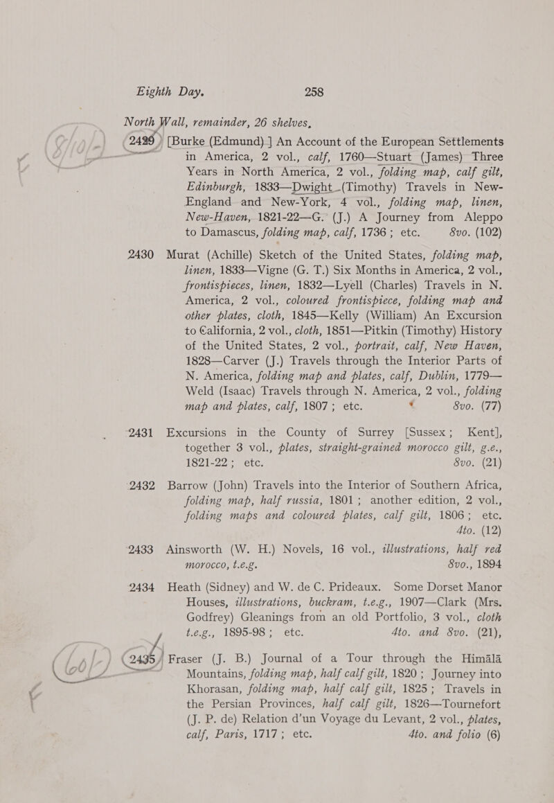  2496 ) [Burke (Edmund)] An Account of the European Settlements in America, 2 vol., calf, 1760—Stuart (James) Three Years in North America, 2 vol., folding map, calf gilt, England oe New- York, “4 vol., folding map, linen, New-Haven, 1821-22—G. (J.) A Journey from Aleppo ‘2431 2432 Cal) linen, 1833—Vigne (G. T.) Six Months in America, 2 vol., frontispieces, linen, 1832—Lyell (Charles) Travels in N. America, 2 vol., coloured frontispiece, folding map and other plates, cloth, 1845—Kelly (William) An Excursion to California, 2 vol., cloth, 1851—Pitkin (Timothy) History of the United States, 2 vol., portrait, calf, New Haven, 1828—Carver (J.) Travels through the Interior Parts of N. America, folding map and plates, calf, Dublin, 1779— Weld (Isaac) Travels through N. America, 2 vol., folding map and plates, calf, 1807; etc. ¢ 8vo. (77) Excursions in the County of Surrey [Sussex; Kent], together 3 vol., plates, straight-grained morocco gilt, g.e., 1SZ1-22 ete: Svo. (21) Barrow (John) Travels into the Interior of Southern Africa, folding map, half russia, 1801; another edition, 2 vol., folding maps and coloured plates, calf gilt, 1806; etc. Ato. (12) Ainsworth (W. H.) Novels, 16 vol., tllustrations, half red morocco, t.é.g. Svo., 1894 Heath (Sidney) and W. de C. Prideaux. Some Dorset Manor Houses, illustrations, buckram, t.e.g., 1907—Clark (Mrs. Godfrey) Gleanings from an old Portfolio, 3 vol., cloth 1.2.22, 1895-98 ;° ete. Ato. and 8vo. (21), Fraser (J. B.) Journal of a Tour through the Himala Mountains, folding map, half calf gilt, 1820; Journey into Khorasan, folding map, half calf gilt, 1825; Travels in the Persian Provinces, half calf gilt, 1826—Tournefort (J. P. de) Relation d’un Voyage du Levant, 2 vol., plates, CLEA tee eA etc. 4to. and folio (6)
