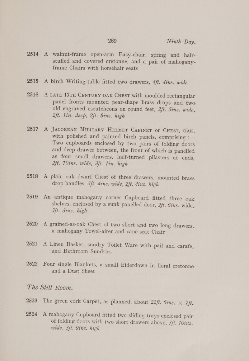 2514 2515 2516 2517 2519 2520 2521 2522 The 2020 2524 269 Ninth Day. A walnut-frame open-arm Easy-chair, spring and_hair- stuffed and covered cretonne, and a pair of mahogany- frame Chairs with horsehair seats A birch Writing-table fitted two drawers, 4ft. 4ins. wide A LATE 17TH CENTURY OAK CHEST with moulded rectangular panel fronts mounted pear-shape brass drops and two: old engraved escutcheons on round feet, 2/t. Sins. wide, 2ft. lin. deep, 2ft. 8ins. high A JACOBEAN MILITARY HELMET CABINET or CHEST, OAK, with polished and painted birch panels, comprising :— Two cupboards enclosed by two pairs of folding doors. and deep drawer between, the front of which is panelled as four small drawers, half-turned pilasters at ends, 2ft. 10ins. wide, 3ft. Tin. high A plain oak dwarf Chest of three drawers, mounted brass drop handles, 3/t. dins. wide, 2ft. ins. high An antique mahogany corner Cupboard fitted three oak shelves, enclosed by a sunk panelled door, 2ft. Oins. wide, St. Jins. high A grained-as-oak Chest of two short and two long drawers, a mahogany Towel-airer and cane-seat Chair A Linen Basket,. sundry Toilet Ware with pail and carafe, and Bathroom Sundries Four single Blankets, a small Eiderdown in floral cretonne and a Dust Sheet Stull Room. The green cork Carpet, as planned, about 22ft. Oins. X 7ft. A mahogany Cupboard fitted two sliding trays enclosed pair of folding doors with two short drawers above, 3ft. 70ins.. wide, 3ft. Sins. high