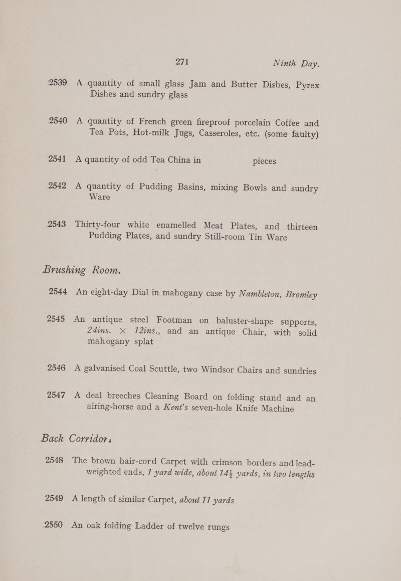 2539 A quantity of small glass Jam and Butter Dishes, Pyrex Dishes and sundry glass 2540 <A quantity of French green fireproof porcelain Coffee and Tea Pots, Hot-milk Jugs, Casseroles, etc. (some faulty) 2541 A quantity of odd Tea China in pieces 2542 A quantity of Pudding Basins, mixing Bowls and sundry Ware 2543 Thirty-four white enamelled Meat Plates, and_ thirteen Pudding Plates, and sundry Still-room Tin Ware Brushing Room. 2544 An eight-day Dial in mahogany case by Nambleton, Bromley 2545 An antique steel Footman on _baluster-shape supports, 24ins. X 12ims., and an antique Chair, with solid mahogany splat 2546 A galvanised Coal Scuttle, two Windsor Chairs and sundries 2547 A deal breeches Cleaning Board on folding stand and an airing-horse and a Kent’s seven-hole Knife Machine Back Corridor: 2548 The brown hair-cord Carpet with crimson borders and lead- weighted ends, 7 yard wide, about 744 yards, in two lengths 2549 A length of similar Carpet, about 17 yards 2550 An oak folding Ladder of twelve rungs