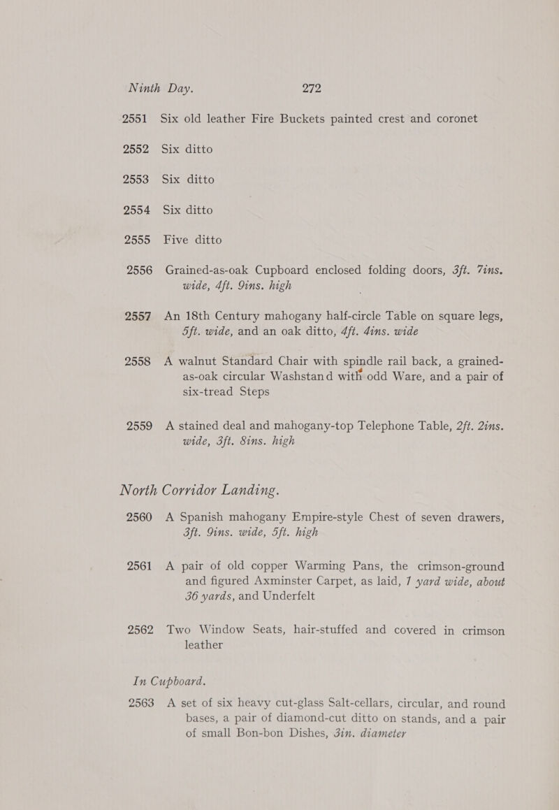 2551 Six old leather Fire Buckets painted crest and coronet 2552 Six ditto 2903. Six ditto 2554 Six ditto 2555 Five ditto 2556 Grained-as-oak Cupboard enclosed folding doors, 3ft. 7ims. wide, 4ft. Qins. high 2557 An 18th Century mahogany half-circle Table on square legs, 5ft. wide, and an oak ditto, 4ft. 4ins. wide 2558 &lt;A walnut Standard Chair with spindle rail back, a grained- as-oak circular Washstand with odd Ware, and a pair of six-tread Steps 2559 A stained deal and mahogany-top Telephone Table, 2/t. 2ins. wide, 3ft. Sins. high North Corridor Landing. 2560 A Spanish mahogany Empire-style Chest of seven drawers, 3ft. ins. wide, 5ft. high 2561 &lt;A pair of old copper Warming Pans, the crimson-ground and figured Axminster Carpet, as laid, 7 yard wide, about 36 yards, and Underfelt 2562 Two Window Seats, hair-stuffed and covered in crimson leather In Cupboard. 2563 A set of six heavy cut-glass Salt-cellars, circular, and round bases, a pair of diamond-cut ditto on stands, and a pair of small Bon-bon Dishes, 3in. diameter