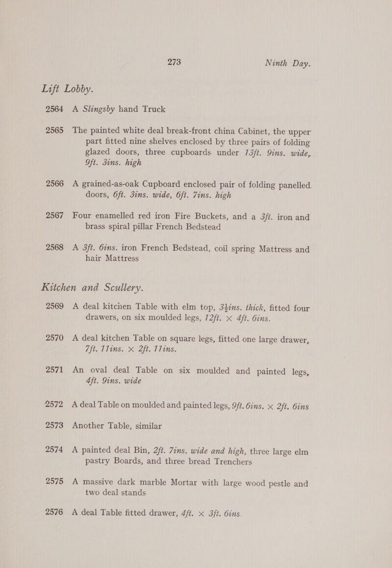 Lift Lobby. 2564 A Slingsby hand Truck 2565 The painted white deal break-front china Cabinet, the upper part fitted nine shelves enclosed by three pairs of folding glazed doors, three cupboards under 73/t. Qins. wide, - Oft. guns. high 2566 <A grained-as-oak Cupboard enclosed pair of folding panelled. doors, Oft. 3ins. wide, Oft. Zins. high 2567 Four enamelled red iron Fire Buckets, and a 3ft. iron and brass spiral pillar French Bedstead 2568 <A 3ft. 6ins. iron French Bedstead, coil spring Mattress and hair Mattress Kitchen and Scullery. 2569 A deal kitchen Table with elm top, 34ins. thick, fitted four drawers, on six moulded legs, 72ft. x 4ft. 6ins. 2570 A deal kitchen Table on square legs, fitted one large drawer, /ft. 11ims. X 2ft. T11ms. 2571 An oval deal Table on six moulded and painted legs, Aft. Qins. wide 2572 A deal Table on moulded and painted legs, 9ft. 6ins. X 2ft. bins 2573 Another Table, similar 2574 A painted deal Bin, 2ft. 7ins. wide and high, three large elm pastry Boards, and three bread Trenchers 2575 A massive dark marble Mortar with large wood pestle and two deal stands | 2576 A deal Table fitted drawer, Afi. X 3ft. Oins.