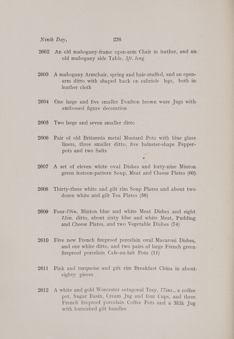2603 2604 2605 2606 2607 2608 2609 2610 2611 2612 old mahogany side Table, 5ft. long A mahogany Armchair, spring and hair-stuffed, and an open- arm ditto with shaped back on cabriole legs, both in: leather cloth One large and five smaller Doulton brown ware Jugs with embossed figure decoration Two large and seven smaller ditto Pair of old Britannia metal Mustard Pots with blue glass. liners, three smaller ditto, five baluster-shape Pepper- pots and two Salts Co A set of eleven white oval Dishes and forty-nine Minton. green festoon-pattern Soup, Meat and Cheese Plates (60). Thirty-three white and gilt rim Soup Plates and about two- dozen white and gilt Tea Plates (58) Four-79in. Minton blue and white Meat Dishes and eight 15in. ditto, about sixty blue and white Meat, Pudding. and Cheese Plates, and two Vegetable Dishes (74) Five new French fireproof porcelain oval Macaroni Dishes, and one white ditto, and two pairs of large French green fireproof porcelain Cafe-au-lait Pots (11) Pink and turquoise and gilt rim Breakfast China in about: eighty pieces A white and gold Worcester octagonal Tray, 77ins., a coffee- pot, Sugar Basin, Cream Jug and four Cups, and three French fireproof porcelain Coffee Pots and a Milk Jug. with burnished gilt handles