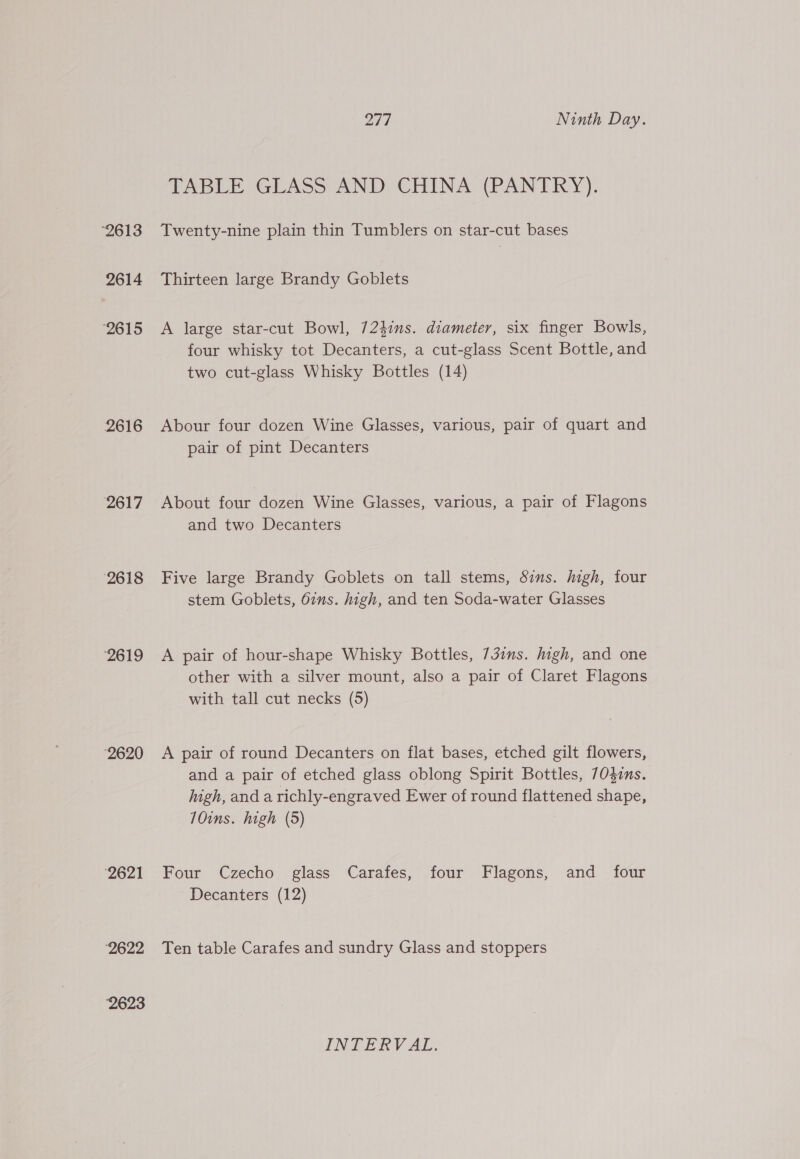 ‘2613 2614 ‘2615 2616 2617 2618 ‘2619 ‘2620 2621 ‘2622 2623 271 Ninth Day. TABLE GLASS AND CHINA (PANTRY). Twenty-nine plain thin Tumblers on star-cut bases Thirteen large Brandy Goblets A large star-cut Bowl, 724ins. diameter, six finger Bowls, four whisky tot Decanters, a cut-glass Scent Bottle, and two cut-glass Whisky Bottles (14) Abour four dozen Wine Glasses, various, pair of quart and pair of pint Decanters About four dozen Wine Glasses, various, a pair of Flagons and two Decanters Five large Brandy Goblets on tall stems, Sims. high, four stem Goblets, 67s. high, and ten Soda-water Glasses A pair of hour-shape Whisky Bottles, 73ins. high, and one other with a silver mount, also a pair of Claret Flagons with tall cut necks (5) A pair of round Decanters on flat bases, etched gilt flowers, and a pair of etched glass oblong Spirit Bottles, 70$zns. high, and a richly-engraved Ewer of round flattened shape, 10ins. high (5) Four Czecho glass Carafes, four Flagons, and _ four Decanters (12) Ten table Carafes and sundry Glass and stoppers INTERVAL.