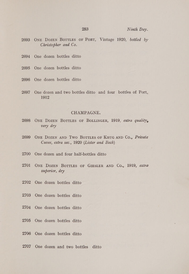 2693 2694 2695 2696 2697 2698 2699 2700 2701 2702 2703 2704 2705 2706 2707 283 Ninth Day. OnE DozEN BoTTLes OF PorRT, Vintage 1920, bottled by Christopher and Co. One dozen bottles ditto One dozen bottles ditto One dozen bottles ditto One dozen and two bottles ditto and four bottles of Port, 1912 CHAMPAGNE. ONE DozEN BOTTLES OF BOLLINGER, 1919, extra quality, very dry ONE DozEN AND Two BoTTLES OF KRUG AND Co., Private Cuvee, extra sec., 1920 (Lister and Beck) One dozen and four half-bottles ditto ONE DozEN BOTTLES OF GIESLER AND Co., 1919, exira superior, dry One dozen bottles ditto One dozen: bottles ditto One dozen bottles ditto One dozen bottles ditto One dozen bottles ditto One dozen and two bottles ditto