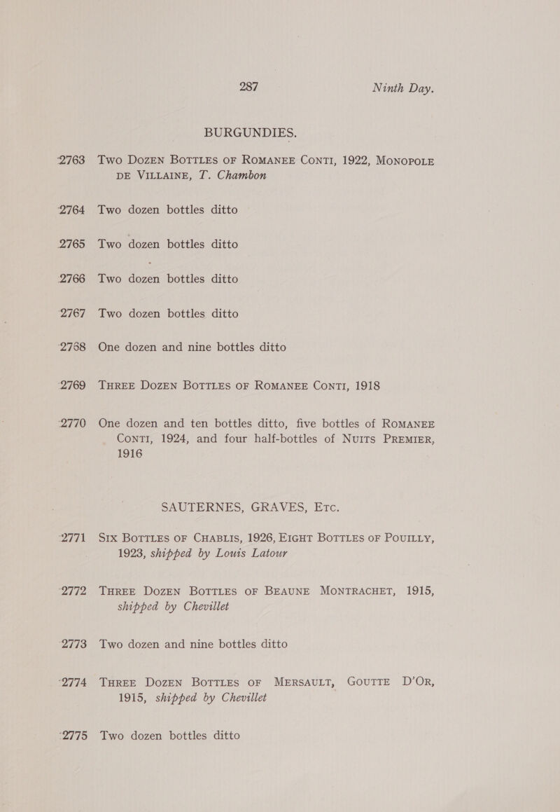 ‘2763 2764 27695 2766 ‘2767 2738 ‘2769 2770 AT TL ‘2772 (2773 ‘2774 2775 287 Ninth Day. BURGUNDIES. Two DozEN BotTLEs oF ROMANEE ConrmrI, 1922, MONOPOLE DE VILLAINE, I. Chambon Two dozen bottles ditto Two dozen bottles ditto Two nee bottles ditto Two dozen bottles ditto One dozen and nine bottles ditto THREE DOZEN BOTTLES OF ROMANEE ConrTI, 1918 One dozen and ten bottles ditto, five bottles of ROMANEE ConTI, 1924, and four half-bottles of Nuits PREMIER, 1916 SAUTERKNES, GRAVES, Erc. Six BoTTLEs OF CHABLIS, 1926, EIGHT BOTTLES oF POUILLY, 1923, shipped by Louis Latour THREE DOZEN BOTTLES OF BEAUNE MONTRACHET, 1915, shipped by Chevillet Two dozen and nine bottles ditto THREE DozEN BoTTLes OF MERSAULT, GOUTTE DOR, 1915, shipped by Chevillet Two dozen bottles ditto
