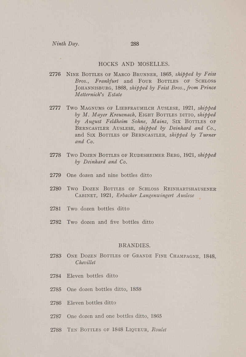 2776 2777 2778 2779 2780 2781 2782 2783 2784 2785 2786 2787 2788 HOCKS AND MOSELLES. NINE BoTTLEs OF MARCO BRUNNER, 1865, shipped by Fetst Bros., Frankfurt and Four Bottles oF SCHLOSS JOHANNISBURG, 1868, shipped by Feist Bros., from Prince Metternich’s Estate Two MacGnums oF LIEBFRAUMILCH AUSLESE, 1921, shipped by M. Mayer Kreuznach, E1icHtT BoTTLes DITTO, shipped by August Feldheim Sohne, Mainz, S1x BOTTLES OF BERNCASTLER AUSLESE, shipped by Deinhard and Co., and Six BOTTLES OF BERNCASTLER, shipped by Turner and Co. Two DozEN BoTTLEs OF RUDESHEIMER BERG, 1921, shipped by Deinhard and Co. One dozen and nine bottles ditto Two DozEN BOTTLES OF SCHLOSS REINHARTSHAUSENER CABINET, 1921, Erbacher Langenwingert Auslese Two dozen bottles ditto Two dozen and five bottles ditto BRANDIES. ONE DozEN BOTTLES OF GRANDE FINE CHAMPAGNE, 1848, Chevillet Eleven bottles ditto One dozen bottles ditto, 1858 Eleven bottles ditto One dozen and one bottles ditto, 1865 TEN Bottles OF 1848 LIQUEUR, Roulet