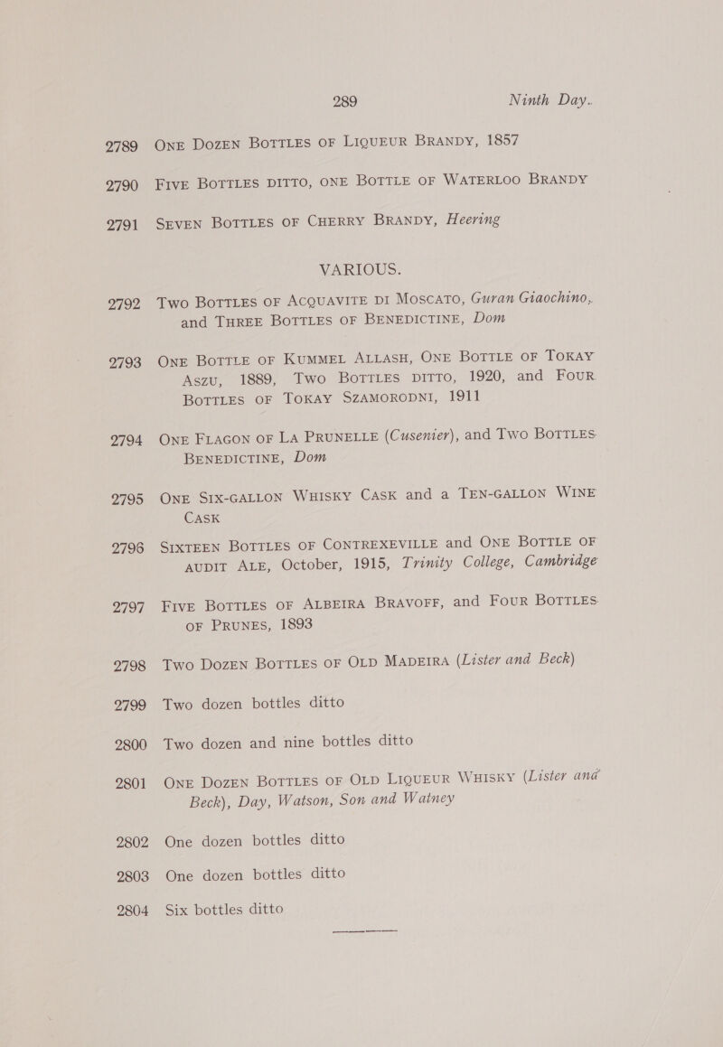 2789 2790 2791 2792 2793 2794 2795 2796 2797 2798 2799 2800 2801 2802 2803 2804 289 Ninth Day. OnE DozEN BotrLes OF LIQUEUR BRANDY, 1857 FivE BoTTLES DITTO, ONE BOTTLE OF WATERLOO BRANDY SevEN BOTTLES OF CHERRY BRANDY, Heering VARIOUS: Two Bottles OF ACQUAVITE DI MoscaTo, Guran Giaochino,,. and THREE BOTTLES OF BENEDICTINE, Dom OnE BoTTLE OF KUMMEL ALLASH, ONE BOTTLE OF TOKAY Aszu, 1889, Two BoTTLEs DITTO, 1920, and Four Bottles OF TOKAY SZAMORODNI, 1911 Onr FLAGON OF LA PRUNELLE (Cusenier), and Two BoTTLEs BENEDICTINE, Dom ONE SIX-GALLON WHISKY CASK and a TEN-GALLON WINE CASK SIXTEEN BOTTLES OF CONTREXEVILLE and ONE BOTTLE OF AupiIrt ALE, October, 1915, Trinity College, Cambridge Five BottrLEs OF ALBEIRA BRAVOFF, and Four BOTTLES. OF PRUNES, 1893 Two Dozen BorriEs OF OLD MADEIRA (Lister and Beck) Two dozen bottles ditto Two dozen and nine bottles ditto OnE Dozen BoTTLEs OF OLD LIQUEUR WHISKY (Lister ana Beck), Day, Watson, Son and Watney One dozen bottles ditto One dozen bottles ditto Six bottles ditto