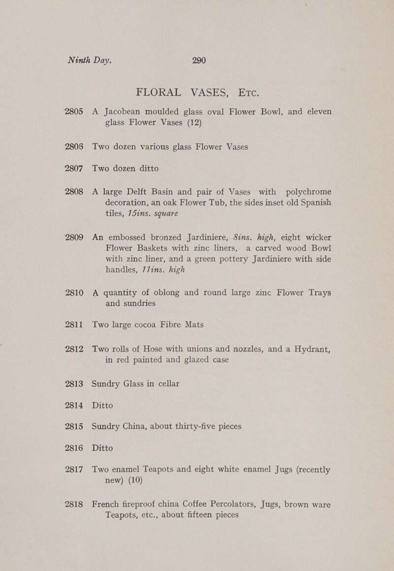 2805 2806 2807 2808 2809 2810 2811 2812 2813 2814 2815 2816 2817 2818 PE ORATA VASES. s 1c: A Jacobean moulded glass oval Flower Bowl, and eleven glass Flower Vases (12) Two dozen various glass Flower Vases Two dozen ditto A large Delft Basin and pair of Vases with polychrome decoration, an oak Flower Tub, the sides inset old Spanish tiles, 75ins. square An embossed bronzed Jardiniere, Sins. high, eight wicker Flower Baskets with zinc liners, a carved wood Bowl with zinc liner, and a green pottery Jardiniere with side handles, 77ins. high A quantity of oblong and round large zinc Flower Trays and sundries Two large cocoa Fibre Mats Two rolls of Hose with unions and nozzles, and a Hydrant, in red painted and glazed case Sundry Glass in cellar Ditto Sundry China, about thirty-five pieces Ditto Two enamel Teapots and eight white enamel Jugs (recently new) (10) French fireproof china Coffee Percolators, Jugs, brown ware Teapots, etc., about fifteen pieces