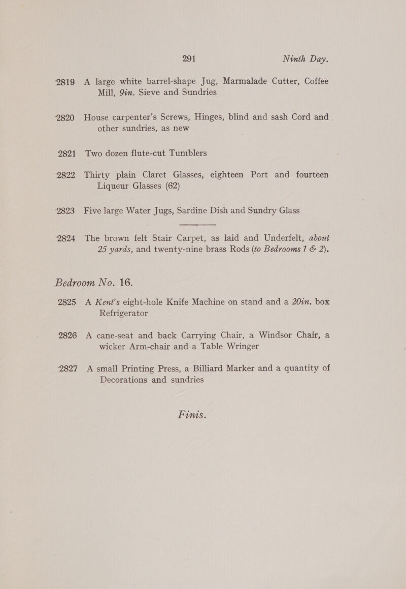 2819 2820 2821 2822 ‘2823 2824 291 Ninth Day. A large white barrel-shape Jug, Marmalade Cutter, Coffee Mill, 9in. Sieve and Sundries House carpenter’s Screws, Hinges, blind and sash Cord and other sundries, as new Two dozen flute-cut Tumblers Thirty plain Claret Glasses, eighteen Port and fourteen Liqueur Glasses (62) Five large Water Jugs, Sardine Dish and Sundry Glass  The brown felt Stair Carpet, as laid and Underfelt, about 25 yards, and twenty-nine brass Rods (to Bedrooms 71 &amp; 2). 2825 A Kent’s eight-hole Knife Machine on stand and a 20in. box Refrigerator A cane-seat and back Carrying Chair, a Windsor Chair, a wicker Arm-chair and a Table Wringer - Decorations and sundries Fims.